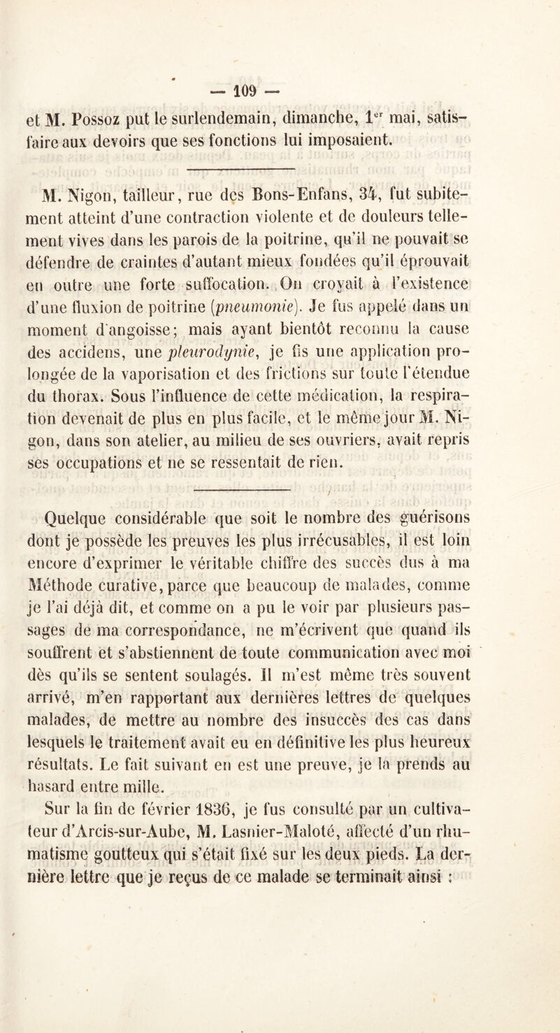 et M. Possoz put le surlendemain, dimanche, 1er mai, satis- faire aux devoirs que ses fonctions lui imposaient. M. Nigon, tailleur, rue des Bons-Enfans, 34, fut subite- ment atteint d’une contraction violente et de douleurs telle- ment vives dans les parois de la poitrine, qu’il ne pouvait se défendre de craintes d’autant mieux fondées qu’il éprouvait en outre une forte suffocation. On croyait à l’existence d’une fluxion de poitrine (pneumonie). Je fus appelé dans un moment d'angoisse; mais ayant bientôt reconnu la cause des accidens, une pleurodynie, je fis une application pro- longée de la vaporisation et des frictions sur toute l’étendue du thorax. Sous l’influence de cette médication, la respira- tion devenait de plus en plus facile, et le même jour M. Ni- gon, dans son atelier, au milieu de ses ouvriers, avait repris ses occupations et ne se ressentait de rien. Quelque considérable que soit le nombre des guérisons dont je possède les preuves les plus irrécusables, il est loin encore d’exprimer le véritable chiffre des succès dus à ma Méthode curative, parce que beaucoup de malades, comme je l’ai déjà dit, et comme on a pu le voir par plusieurs pas- sages de ma correspondance, ne m’écrivent que quand ils souffrent et s’abstiennent de toute communication avec moi dès qu’ils se sentent soulagés. Il m’est même très souvent arrivé, m’en rapportant aux dernières lettres de quelques malades, de mettre au nombre des insuccès des cas dans lesquels le traitement avait eu en définitive les plus heureux résultats. Le fait suivant en est une preuve, je la prends au hasard entre mille. Sur la fin de février 1836, je fus consulté par un cultiva- teur d’Arcis-sur-Aube, M. Lasnier-Maloté, affecté d’un rhu- matisme goutteux qui s’était fixé sur les deux pieds. La der- O nière lettre que je reçus de ce malade se terminait ainsi :