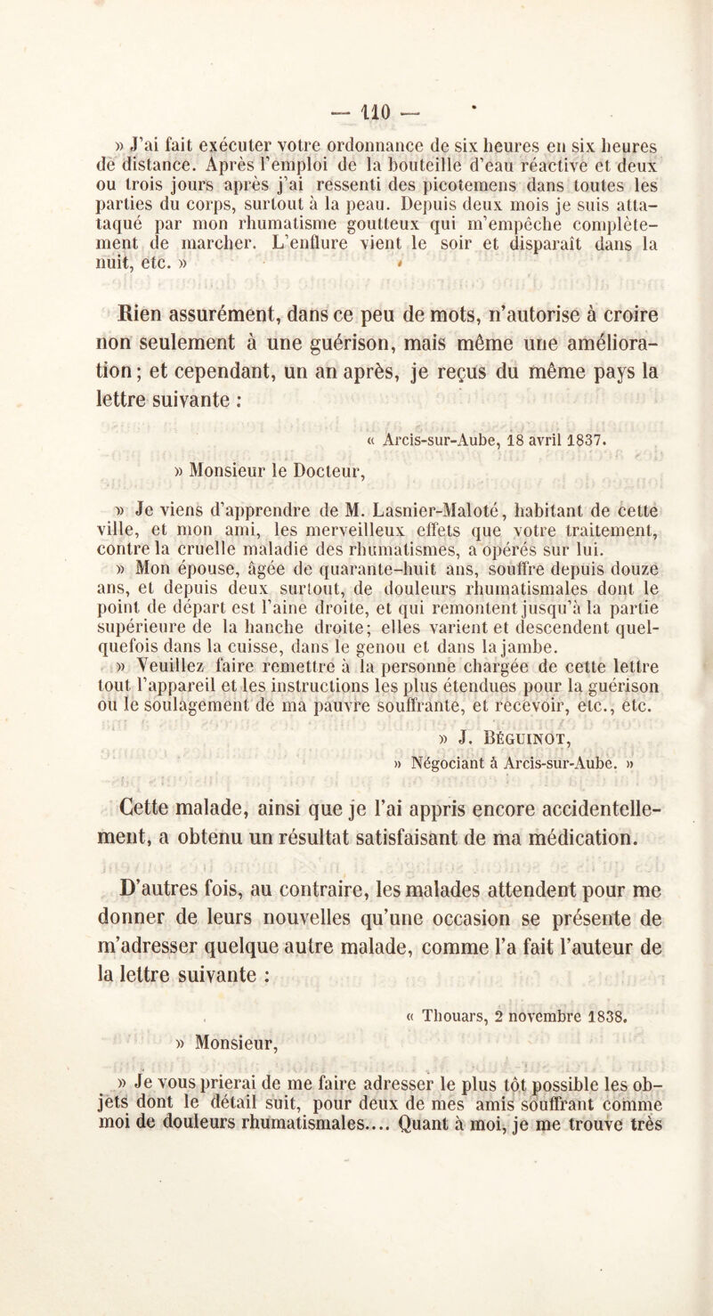 » J’ai fait exécuter votre ordonnance de six heures en six heures de distance. Après l’emploi de la bouteille d’eau réactive et deux ou trois jours après j’ai ressenti des picotemens dans toutes les parties du corps, surtout à la peau. Depuis deux mois je suis atta- taqué par mon rhumatisme goutteux qui m’empêche complète- ment de marcher. L’enflure vient le soir et disparaît dans la nuit, etc. » * Rien assurément, dans ce peu de mots, n’autorise à croire non seulement à une guérison, mais même une améliora- tion ; et cependant, un an après, je reçus du même pays la lettre suivante : « Arcis-sur-Aube, 18 avril 1837. » Monsieur le Docteur, » Je viens d’apprendre de M. Lasnier-Maloté, habitant de cette ville, et mon ami, les merveilleux effets que votre traitement, contre la cruelle maladie des rhumatismes, a opérés sur lui. » Mon épouse, âgée de quarante-huit ans, souffre depuis douze ans, et depuis deux surtout, de douleurs rhumatismales dont le point de départ est l’aine droite, et qui remontent jusqu’à la partie supérieure de la hanche droite; elles varient et descendent quel- quefois dans la cuisse, dans le genou et dans la jambe. » Veuillez faire remettre à la personne chargée de cette lettre tout l’appareil et les instructions les plus étendues pour la guérison ou le soulagement de ma pauvre souffrante, et recevoir, etc., etc. » J. Béguinot, » Négociant à Arcis-sur-Aubc. » Cette malade, ainsi que je l’ai appris encore accidentelle- ment, a obtenu un résultat satisfaisant de ma médication. D’autres fois, au contraire, les malades attendent pour me donner de leurs nouvelles qu’une occasion se présente de m’adresser quelque autre malade, comme l’a fait l’auteur de la lettre suivante ; « Thouars, 2 novembre 1838. » Monsieur, ' ' ; . . f.. ■_ r» ' ✓ * : . r > » Je vous prierai de me faire adresser le plus tôt possible les ob- jets dont le détail suit, pour deux de mes amis souffrant comme moi de douleurs rhumatismales.... Quant à moi, je me trouve très