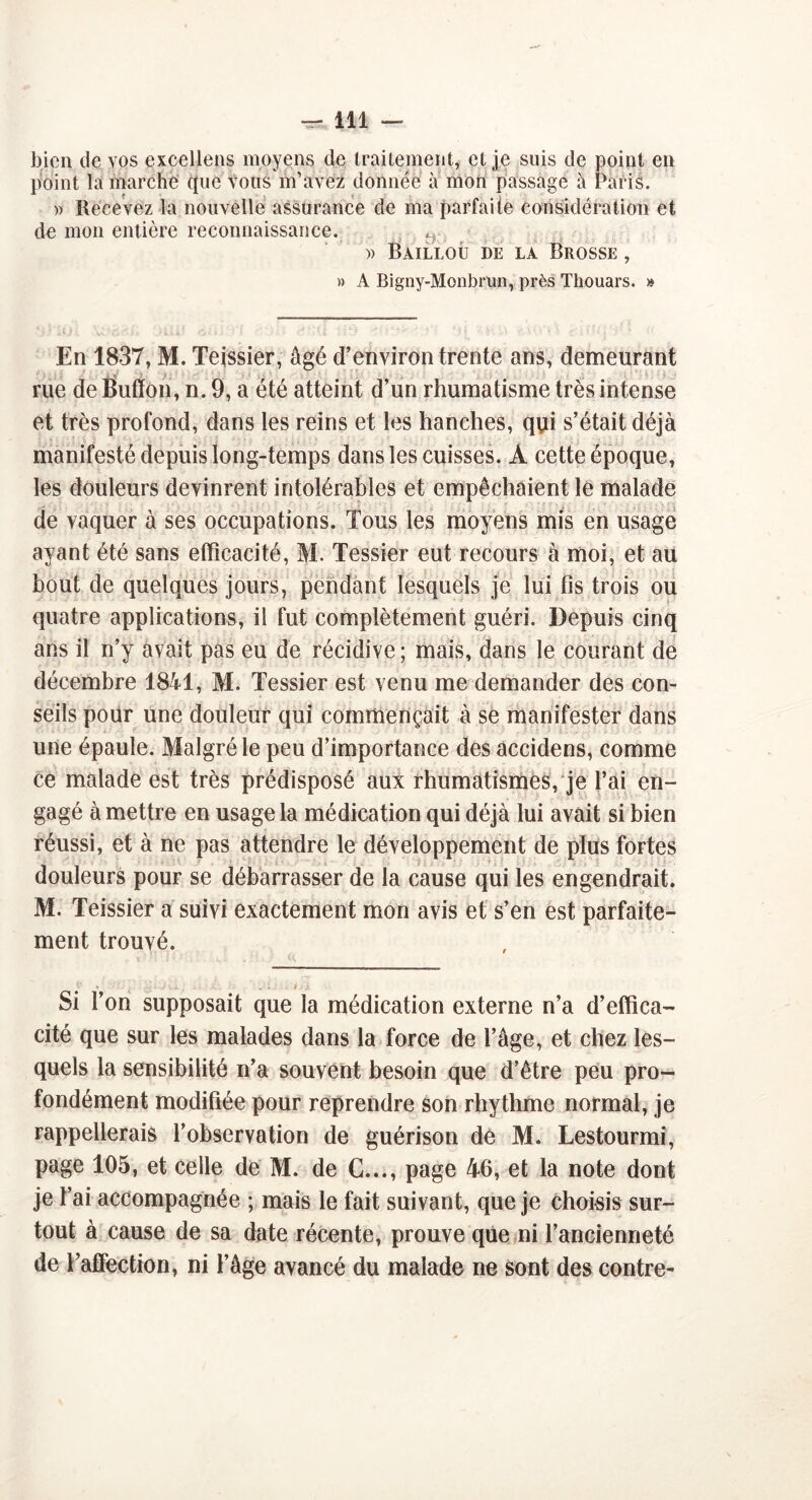 bien de vos excellens moyens de traitement, et je suis de point en point la marche que vous m’avez donnée à mon passage à Paris. » Recevez la nouvelle assurance de ma parfaite considération et de mon entière reconnaissance. ^ )> Bailloû de la Brosse , » A Bigny-Monbrlin, près Thouars. » En 1837, M. Teissier, âgé d’environ trente ans, demeurant rue de Bufïon, n. 9, a été atteint d’un rhumatisme très intense et très profond, dans les reins et les hanches, qui s’était déjà manifesté depuis long-temps dans les cuisses. À cette époque, les douleurs devinrent intolérables et empêchaient le malade de vaquer à ses occupations. Tous les moyens mis en usage ayant été sans efficacité, M. Tessier eut recours à moi, et au bout de quelques jours, pendant lesquels je lui fis trois ou quatre applications, il fut complètement guéri. Depuis cinq ans il n’y avait pas eu de récidive; mais, dans le courant de décembre 1841, M. Tessier est venu me demander des con- seils pour une douleur qui commençait à se manifester dans une épaule. Malgré le peu d’importance des accidens, comme ce malade est très prédisposé aux rhumatismes, je l’ai en- gagé à mettre en usage la médication qui déjà lui avait si bien réussi, et à ne pas attendre le développement de plus fortes douleurs pour se débarrasser de la cause qui les engendrait. M. Teissier a suivi exactement mon avis et s’en est parfaite- ment trouvé. * . ■ . . » Si l’on supposait que la médication externe n’a d’effica- cité que sur les malades dans la force de l’âge, et chez les- quels la sensibilité n’a souvent besoin que d’être peu pro- fondément modifiée pour reprendre son rhythme normal, je rappellerais l’observation de guérison dé M. Lestourmi, page 105, et celle de M. de G..., page 46, et la note dont je l’ai accompagnée ; mais le fait suivant, que je choisis sur- tout à cause de sa date récente, prouve que ni l’ancienneté de l’affection, ni l’âge avancé du malade ne sont des contre-