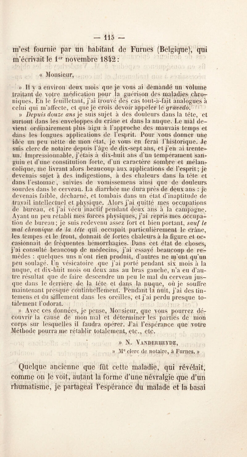 m’est fournie par un habitant de Fûmes (Belgique), qui m’écrivait le 1er novembre 1842 : « Monsieur, » Il y a environ deux mois que je vous ai demandé un volume traitant de votre médication pour la guérison des maladies chro- niques. En le feuilletant, j’ai trouvé des cas tout-à-fait analogues à celui qui m’affecte, et que je crois devoir appeler le gravedo. » Depuis douze ans je suis sujet à des douleurs dans la tête, et surtout dans les enveloppes du crâne et dans la nuque. Le mal de- vient ordinairement plus aigu à l’approche des mauvais temps et dans les longues applications de l’esprit. Pour vous donner une idée un peu nette de mon état, je vous en ferai l’historique. Je suis clerc de notaire depuis l’âge de dix-septans, et j’en ai trente- un. Impressionnable, j’étais à dix-huit ans d’un tempérament san- guin et d’une constitution forte, d’un caractère sombre et mélan- colique, me livrant alors beaucoup aux applications de l’esprit; je devenais sujet à des indigestions, à des chaleurs dans la tête et dans l’estomac, suivies de vomissemens ainsi que de douleurs sourdes dans le cerveau. La diarrhée me dura près de deux ans : je devenais faible, décharné, et tombais dans un état d’inaptitude de travail intellectuel et physique. Alors j’ai quitté mes occupations de bureau, et j’ai vécu inactif pendant deux ans à la campagne. Ayant un peu rétabli mes forces physiques, j’ai repris mes occupa- tion de bureau; je suis redevenu assez fort et bien portant, sauf le mal chronique de la lête qui occupait particulièrement le crâne, les tempes et le front, donnait de fortes chaleurs à la figure et oc- casionnait de fréquentes hémorrhagies. Dans cet état de choses, j’ai consulté beaucoup de médecins, j’ai essayé beaucoup de re- mèdes : quelques uns n’ont rien produit, d’autres ne m’ont qu’un peu soulagé. Un vésicatoire que j’ai porté pendant six mois à la nuque, et dix-huit mois ou deux ans au bras gauche, n’a eu d’au- tre résultat que de faire descendre un peu le mal du cerveau jus- que dans le derrière de la tête et dans la nuque, où je souffre maintenant presque continuellement. Pendant la nuit, j’ai des tin- temens et du sifïlement dans les oreilles, et j’ai perdu presque to- talement l’odorat. » Avec ces données, je pense, Monsieur, que vous pourrez dé- couvrir la cause de mon mal et déterminer les parties de mon corps sur lesquelles il faudra opérer. J’ai l'espérance que votre Méthode pourra me rétablir totalement, etc., etc. » N. Yanderheyde, » Me clerc de notaire, à Fûmes. » Quelque ancienne que fût cette maladie, qui révélait, comme on le voit, autant la forme d’une névralgie que d’un rhumatisme, je partageai l’espérance du malade et la basai