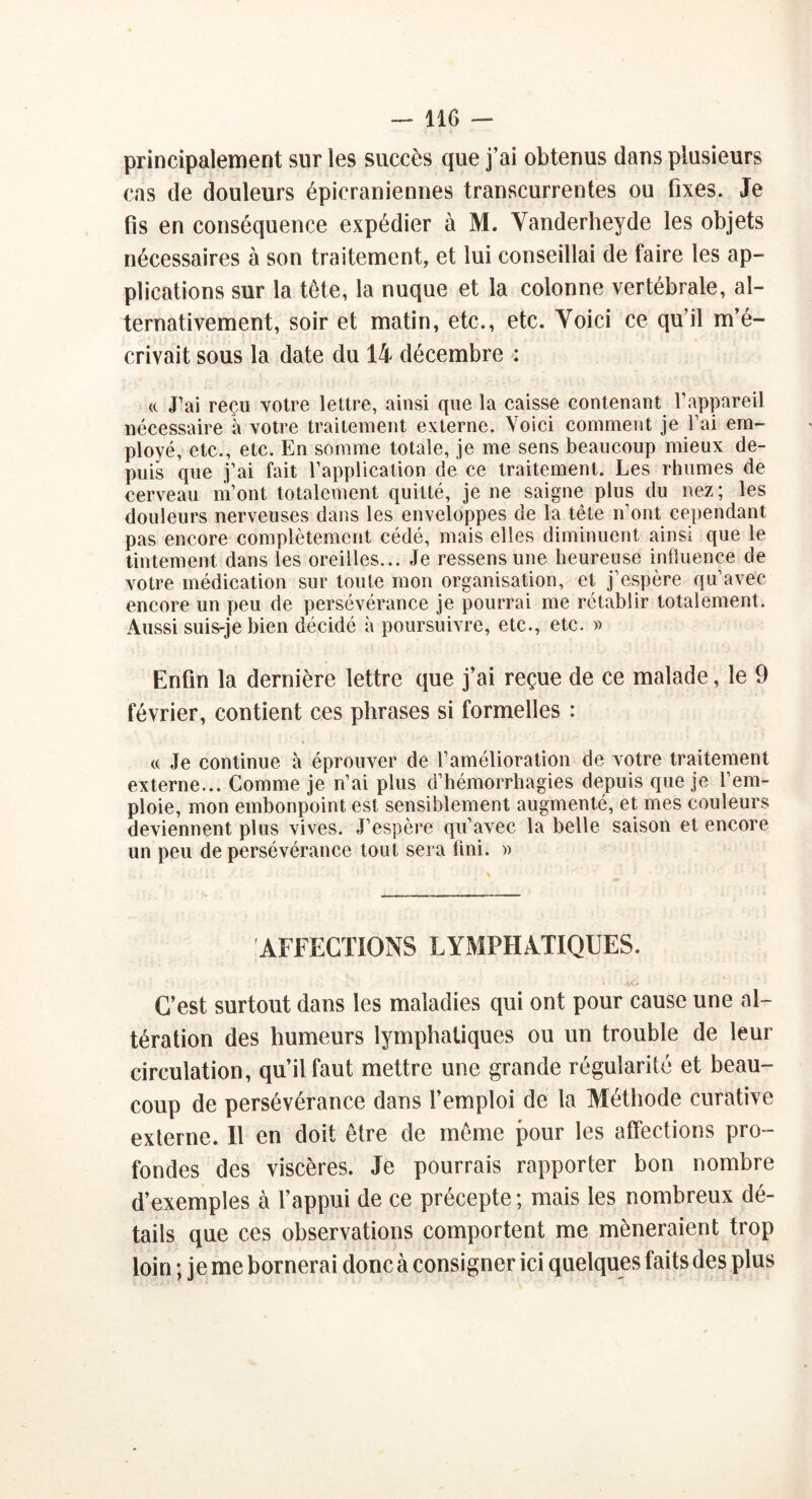 principalement sur les succès que j’ai obtenus dans plusieurs cas de douleurs épicraniennes transcurrentes ou fixes. Je fis en conséquence expédier à M. Vanderheyde les objets nécessaires à son traitement, et lui conseillai de faire les ap- plications sur la tête, la nuque et la colonne vertébrale, al- ternativement, soir et matin, etc., etc. Yoici ce qu’il m’é- crivait sous la date du 14 décembre : «. J’ai reçu votre lettre, ainsi que la caisse contenant l’appareil nécessaire à votre traitement externe. Yoici comment je l’ai em- ployé, etc., etc. En somme totale, je me sens beaucoup mieux de- puis que j’ai fait l’application de ce traitement. Les rhumes de cerveau m’ont totalement quitté, je ne saigne plus du nez ; les douleurs nerveuses dans les enveloppes de la tête n’ont cependant pas encore complètement cédé, mais elles diminuent ainsi que le tintement dans les oreilles... Je ressens une heureuse influence de votre médication sur toute mon organisation, et j’espère qu’avec encore un peu de persévérance je pourrai me rétablir totalement. Aussi suis-je bien décidé à poursuivre, etc., etc. » Enfin la dernière lettre que j’ai reçue de ce malade, le 9 février, contient ces phrases si formelles : « Je continue à éprouver de l’amélioration de votre traitement externe... Comme je n’ai plus d’hémorrhagies depuis que je l’em- ploie, mon embonpoint est sensiblement augmenté, et mes couleurs deviennent plus vives. J’espère qu’avec la belle saison et encore un peu de persévérance tout, sera fini. » AFFECTIONS LYMPHATIQUES. • ÂÔ C’est surtout dans les maladies qui ont pour cause une al- tération des humeurs lymphatiques ou un trouble de leur circulation, qu’il faut mettre une grande régularité et beau- coup de persévérance dans l’emploi de la Méthode curative externe. Il en doit être de même pour les affections pro- fondes des viscères. Je pourrais rapporter bon nombre d’exemples à l’appui de ce précepte ; mais les nombreux dé- tails que ces observations comportent me mèneraient trop loin ; je me bornerai donc à consigner ici quelques faits des plus