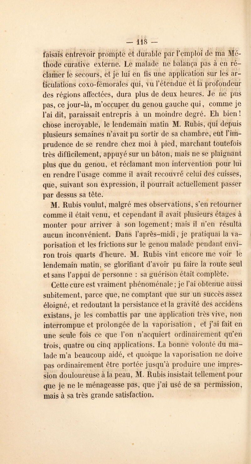 faisais entrevoir prompte et durable par l’emploi de ma Mé- thode curative externe. Le malade ne balança pas à en ré- clamer le secours, et je lui en fis une application sur les ar- ticulations coxo-fémorales qui, vu l’étendue et la profondeur des régions affectées, dura plus de deux heures. Je ne pus pas, ce jour-là, m’occuper du genou gauche qui, comme je l’ai dit, paraissait entrepris à un moindre degré. Eh bien! chose incroyable, le lendemain matin M. Rubis, qui depuis plusieurs semaines n’avait pu sortir de sa chambre, eût l’im- prudence de se rendre chez moi à pied, marchant toutefois très difficilement, appuyé sur un bâton, mais ne se plaignant plus que du genou, et réclamant mon intervention pour lui en rendre l’usage comme il avait recouvré celui des cuisses, que, suivant son expression, il pourrait actuellement passer par dessus sa tête. M. Rubis voulut, malgré mes observations, s’en retourner comme il était venu, et cependant il avait plusieurs étages à monter pour arriver à son logement; mais il n’en résulta aucun inconvénient. Dans l’après-midi, je pratiquai la va- porisation et les frictions sur le genou malade pendant envi- ron trois quarts d’heure. M. Rubis vint encore me voir le lendemain matin, se glorifiant d’avoir pu faire la route seul et sans l’appui de personne : sa guérison était complète. Cette cure est vraiment phénoménale ; je l’ai obtenue aussi subitement, parce que, ne comptant que sur un succès assez éloigné, et redoutant la persistance et la gravité des accidens existans, je les combattis par une application très vive, non interrompue et prolongée de la vaporisation, et j’ai fait en une seule fois ce que l’on n’acquiert ordinairement qu’en trois, quatre ou cinq applications. La bonne volonté du ma- lade m’a beaucoup aidé, et quoique la vaporisation ne doive pas ordinairement être portée jusqu’à produire une impres- sion douloureuse à la peau, M. Rubis insistait tellement pour que je ne le ménageasse pas, que j’ai usé de sa permission, mais à sa très grande satisfaction.