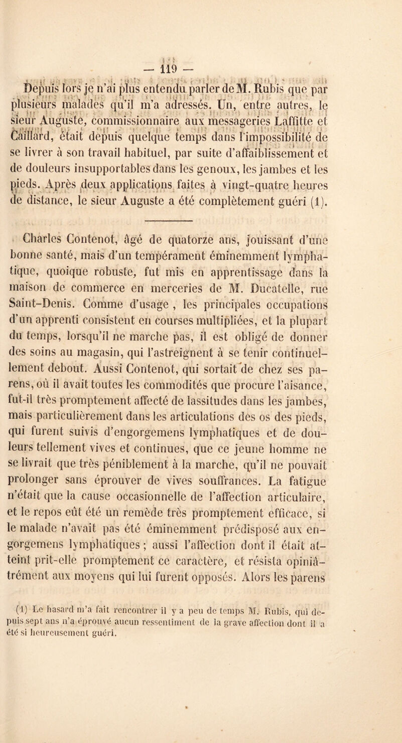 f. : v ■ ■■ t ' ■ ■ <■%. j Depuis lors je n’ai plus entendu parler de M. Rubis que par plusieurs malades qu’il m’a adressés. Un, entre autres, le . . . ■ . . . ■ : sieur Auguste, commissionnaire aux messageries Laffitte et Gaillard, était depuis quelque temps dans l’impossibilité de se livrer à son travail habituel, par suite d’affaiblissement et de douleurs insupportables dans les genoux, les jambes et les pieds. Après deux applications faites à vingt-quatre heures de distance, le sieur Auguste a été complètement guéri (1). Charles Contenot, âgé de quatorze ans, jouissant d’une bonne santé, mais d’un tempérament éminemment lympha- tique, quoique robuste, fut mis en apprentissage dans la maison de commerce en merceries de M, Ducatelie, rue Saint-Denis. Comme d’usage , les principales occupations d’un apprenti consistent en courses multipliées, et la plupart du temps, lorsqu’il ne marche pas, il est obligé de donner des soins au magasin, qui l’astreignent à se tenir continuel- lement debout. Aussi Contenot, qui sortait de chez ses pa- rens, où il avait toutes les commodités que procure l’aisance, fut-il très promptement affecté de lassitudes dans les jambes, mais particulièrement dans les articulations dès os des pieds, qui furent suivis d’engorgemens lymphatiques et de dou- leurs tellement vives et continues, que ce jeune homme ne se livrait que très péniblement à la marche, qu’il ne pouvait prolonger sans éprouver de vives souffrances. La fatigue n’était que la cause occasionnelle de l’affection articulaire, et le repos eût été un remède très promptement efficace, si le malade n’avait pas été éminemment prédisposé aux en- gorgemens lymphatiques ; aussi l’affection dont il était at- teint prit-elle promptement ce caractère, et résista opiniâ- trément aux moyens qui lui furent opposés. Alors les parens (i) Le hasard m’a fait rencontrer il y a peu de temps M. Rubis, qui de- puis sept ans n’a éprouvé aucun ressentiment de la grave affection dont il a été si heureusement guéri.