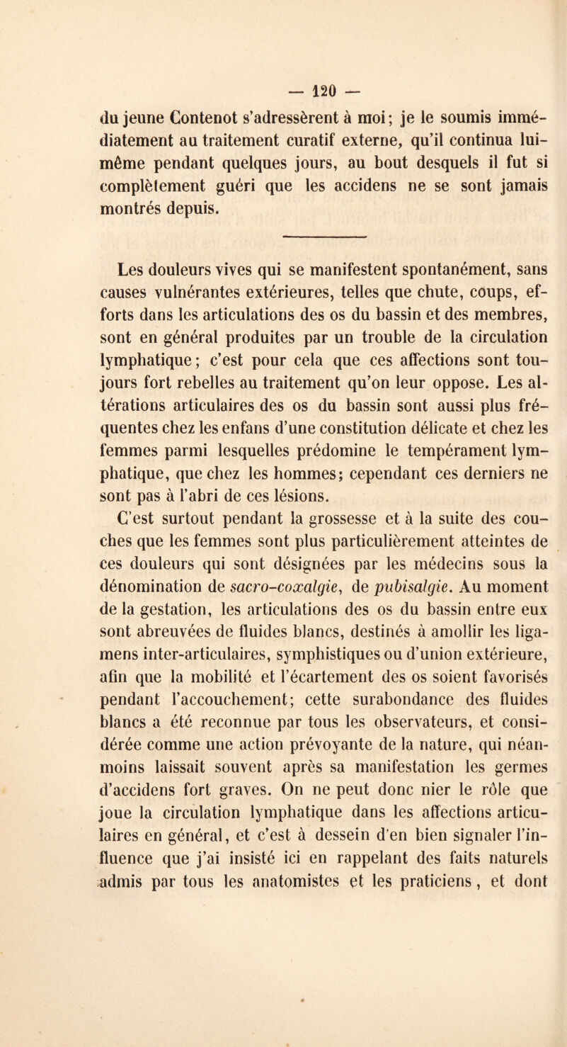 du jeune Contenot s’adressèrent à moi ; je le soumis immé- diatement au traitement curatif externe, qu’il continua lui- même pendant quelques jours, au bout desquels il fut si complètement guéri que les accidens ne se sont jamais montrés depuis. Les douleurs vives qui se manifestent spontanément, sans causes vulnérantes extérieures, telles que chute, coups, ef- forts dans les articulations des os du bassin et des membres, sont en général produites par un trouble de la circulation lymphatique ; c’est pour cela que ces affections sont tou- jours fort rebelles au traitement qu’on leur oppose. Les al- térations articulaires des os du bassin sont aussi plus fré- quentes chez les enfans d’une constitution délicate et chez les femmes parmi lesquelles prédomine le tempérament lym- phatique, que chez les hommes; cependant ces derniers ne sont pas à l’abri de ces lésions. C’est surtout pendant la grossesse et à la suite des cou- ches que les femmes sont plus particulièrement atteintes de ces douleurs qui sont désignées par les médecins sous la dénomination de sacro-coxalgie, de pubisalgie. Au moment de la gestation, les articulations des os du bassin entre eux sont abreuvées de fluides blancs, destinés à amollir les liga- mens inter-articulaires, symphistiques ou d’union extérieure, afin que la mobilité et l’écartement des os soient favorisés pendant l’accouchement; cette surabondance des fluides blancs a été reconnue par tous les observateurs, et consi- dérée comme une action prévoyante de la nature, qui néan- moins laissait souvent après sa manifestation les germes d’accidens fort graves. On ne peut donc nier le rôle que joue la circulation lymphatique dans les affections articu- laires en général, et c’est à dessein d'en bien signaler l’in- fluence que j’ai insisté ici en rappelant des faits naturels admis par tous les anatomistes et les praticiens, et dont