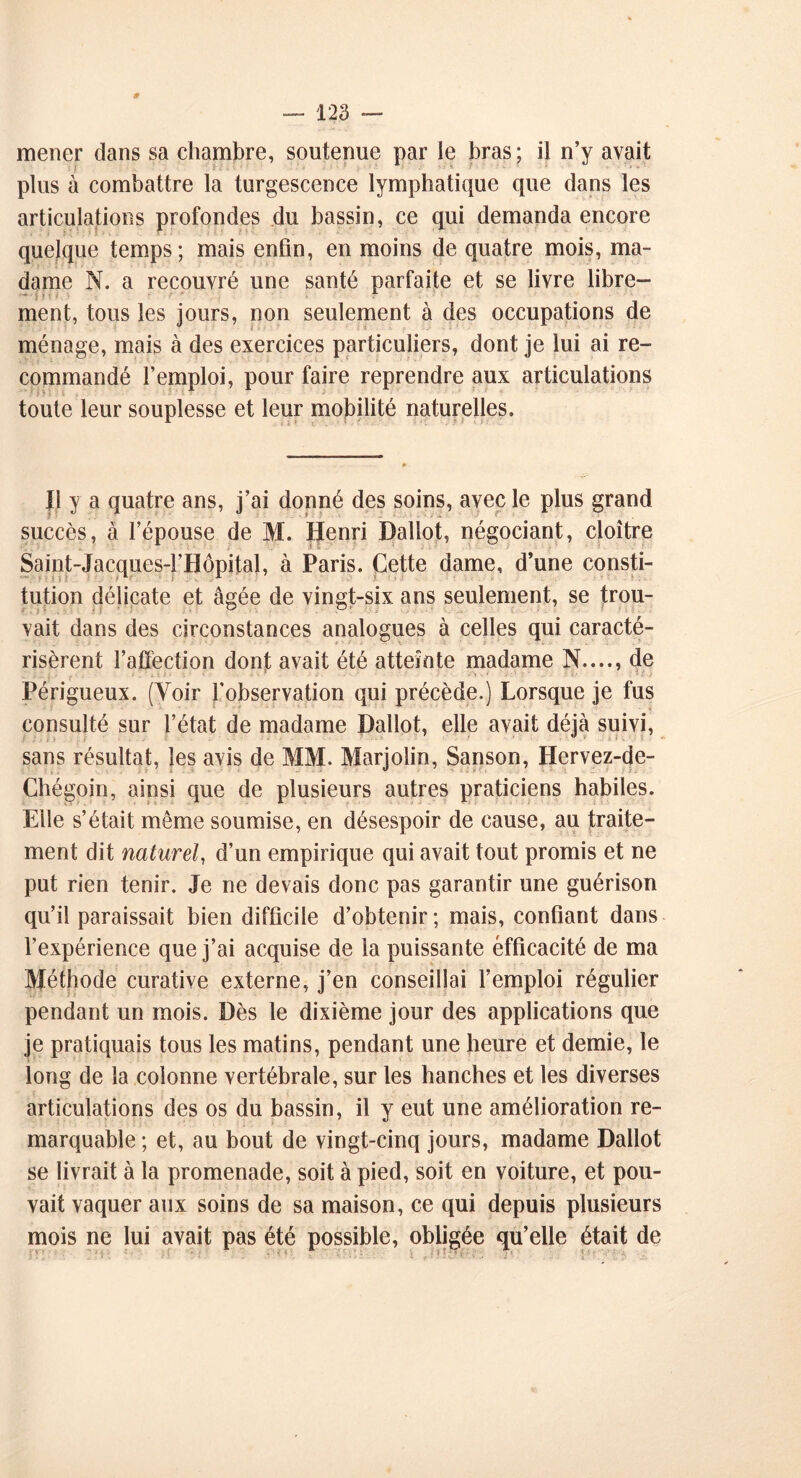 mener dans sa chambre, soutenue par le bras; il n’y avait plus à combattre la turgescence lymphatique que dans les articulations profondes du bassin, ce qui demanda encore quelque temps; mais enfin, en moins de quatre mois, ma- dame N. a recouvré une santé parfaite et se livre libre- ment, tous les jours, non seulement à des occupations de ménage, mais à des exercices particuliers, dont je lui ai re- commandé l’emploi, pour faire reprendre aux articulations toute leur souplesse et leur mobilité naturelles. Ii y a quatre ans, j’ai donné des soins, avec le plus grand succès, à l’épouse de M. Henri Ballot, négociant, cloître Saint-Jacques-l’Hôpital, à Paris. Cette dame, d’une consti- tution délicate et âgée de vingt-six ans seulement, se trou- vait dans des circonstances analogues à celles qui caracté- risèrent l’affection dont avait été atteinte madame N...., de ;... -• il). * -■ • !■ . •: • _ . :• l> . J Périgueux. (Voir l’observation qui précède.) Lorsque je fus * ¥ ' ■ * '• ? * 1 * * ’ ' ' ’ ' % consulté sur l’état de madame Ballot, elle avait déjà suivi, sans résultat, les avis de MM. Marjolin, Sanson, Hervez-de- Chégoin, ainsi que de plusieurs autres praticiens habiles. Elle s’était même soumise, en désespoir de cause, au traite- ment dit naturel, d’un empirique qui avait tout promis et ne put rien tenir. Je ne devais donc pas garantir une guérison qu’il paraissait bien difficile d’obtenir; mais, confiant dans l’expérience que j’ai acquise de la puissante efficacité de ma Méthode curative externe, j’en conseillai l’emploi régulier pendant un mois. Bès le dixième jour des applications que je pratiquais tous les matins, pendant une heure et demie, le long de la colonne vertébrale, sur les hanches et les diverses articulations des os du bassin, il y eut une amélioration re- marquable ; et, au bout de vingt-cinq jours, madame Ballot se livrait à la promenade, soit à pied, soit en voiture, et pou- vait vaquer aux soins de sa maison, ce qui depuis plusieurs mois ne lui avait pas été possible, obligée qu’elle était de