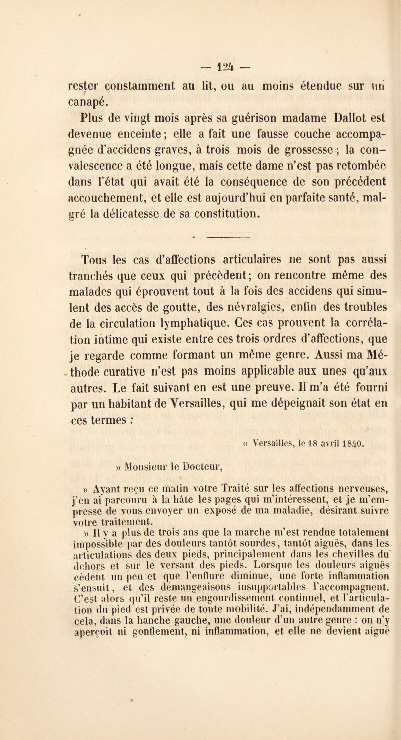 rester constamment au lit, ou au moins étendue sur un canapé. Plus de vingt mois après sa guérison madame Dallot est devenue enceinte ; elle a fait une fausse couche accompa- gnée d’accidens graves, à trois mois de grossesse ; la con- valescence a été longue, mais cette dame n’est pas retombée dans l’état qui avait été la conséquence de son précédent accouchement, et elle est aujourd’hui en parfaite santé, mal- gré la délicatesse de sa constitution. Tous les cas d’affections articulaires ne sont pas aussi tranchés que ceux qui précèdent; on rencontre même des malades qui éprouvent tout à la fois des accidens qui simu- lent des accès de goutte, des névralgies, enfin des troubles de la circulation lymphatique. Ces cas prouvent la corréla- tion intime qui existe entre ces trois ordres d’affections, que je regarde comme formant un même genre. Aussi ma Mé- - thode curative n’est pas moins applicable aux unes qu’aux autres. Le fait suivant en est une preuve. Il m’a été fourni par un habitant de Versailles, qui me dépeignait son état en ces termes : « Versailles, le 18 avril 1840. » Monsieur le Docteur, r » Ayant reçu ce matin votre Traité sur les affections nerveuses, j’en ai parcouru à la hâte les pages qui m’intéressent, et je m’em- presse de vous envoyer un exposé de ma maladie, désirant suivre votre traitement. )> Il y a plus de trois ans que la marche m’est rendue totalement impossible par des douleurs tantôt sourdes, tantôt aiguës, dans les articulations des deux pieds, principalement dans les chevilles du dehors et sur le versant des pieds. Lorsque les douleurs aiguës cèdent un peu et que l’enflure diminue, une forte inflammation s’ensuit, et des démangeaisons insupportables l’accompagnent. C’est alors qu’il reste un engourdissement continuel, et l’articula- tion du pied est privée de toute mobilité. J’ai, indépendamment de cela, dans la hanche gauche, une douleur d’un autre genre : on n’y aperçoit ni gonflement, ni inflammation, et elle ne devient aiguë