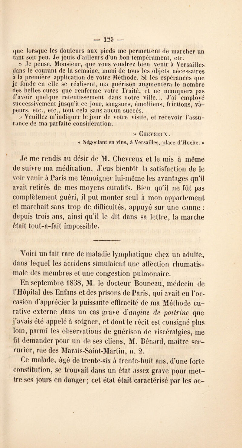 que lorsque les douleurs aux pieds me permettent de marcher un tant soit peu. Je jouis d’ailleurs d’un bon tempérament, etc. » Je pense, Monsieur, que vous voudrez bien venir à Versailles dans le courant de la semaine, muni de tous les objets nécessaires à la première application de votre Méthode. Si les espérances que je fonde en elle se réalisent, ma guérison augmentera le nombre des belles cures que renferme votre Traité, et ne manquera pas d’avoir quelque retentissement dans notre ville... J’ai employé successivement jusqu’à ce jour, sangsues, émolliens, frictions, va- peurs, etc., etc., tout cela sans aucun succès. » Veuillez m’indiquer le jour de votre visite, et recevoir l’assu- rance de ma parfaite considération. » Chevreux, » Négociant en vins, à Versailles, place d’Hoche. Je me rendis au désir de M. Chevreux et le mis à même de suivre ma médication. J’eus bientôt la satisfaction de le voir venir à Paris me témoigner lui-même les avantages qu’il avait retirés de mes moyens curatifs. Bien qu’il ne fût pas complètement guéri, il put monter seul à mon appariement et marchait sans trop de difficultés, appuyé sur une canne : depuis trois ans, ainsi qu’il le dit dans sa lettre, la marche était tout-à-fait impossible. Yoici un fait rare de maladie lymphatique chez un adulte, dans lequel les accidens simulaient une affection rhumatis- male des membres et une congestion pulmonaire. En septembre 1838, M. le docteur Bouneau, médecin de l’Hôpital des Enfans et des prisons de Paris, qui avait eu l’oc- casion d’apprécier la puissante efficacité de ma Méthode cu- rative externe dans un cas grave d’angine de poitrine que j’avais été appelé à soigner, et dont le récit est consigné plus loin, parmi les observations de guérison de viscéralgies, me fit demander pour un de ses cliens, M. Bénard, maître ser- rurier, rue des Marais-Saint-Martin, n. 2. Ce malade, âgé de trente-six à trente-huit ans, d’une forte constitution, se trouvait dans un état assez grave pour met- tre ses jours en danger; cet état était caractérisé par les ac-