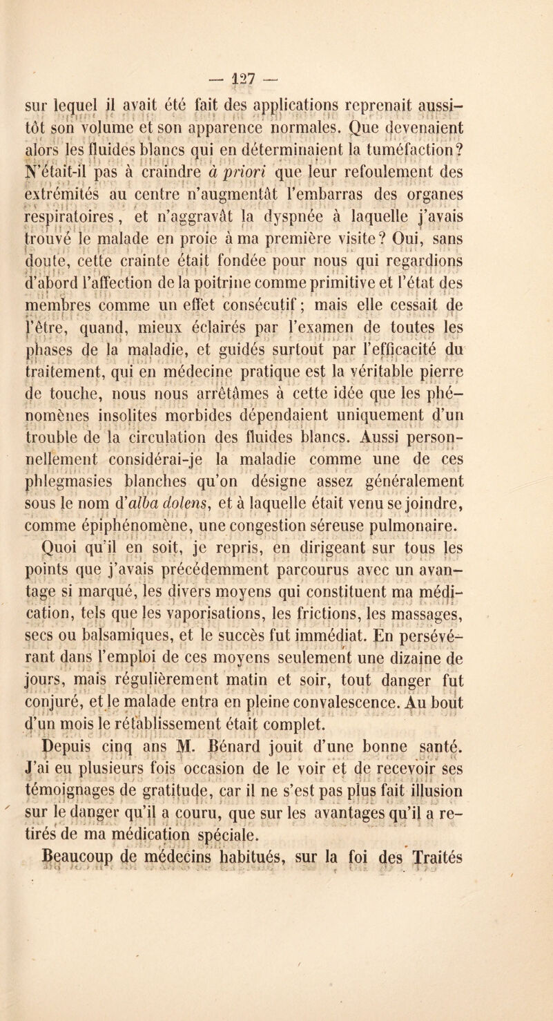 sur lequel il avait été fait des applications reprenait aussi- tôt son volume et son apparence normales. Que devenaient alors les fluides blancs qui en déterminaient la tuméfaction? N’était-il pas à craindre à priori que leur refoulement des extrémités au centre n’augmentât l’embarras des organes respiratoires, et n’aggravât la dyspnée à laquelle j’avais ■ ; ■ ' t ï trouvé le malade en proie à ma première visite? Oui, sans i ■ doute, cette crainte était fondée pour nous qui regardions d’abord l’affection de la poitrine comme primitive et l’état des membres comme un effet consécutif ; mais elle cessait de l’être, quand, mieux éclairés par l’examen de toutes les « s ' ' . - ■) - : . ' • . ' ■ i : : : '■ - ■ ' phases de la maladie, et guidés surtout par l’efficacité du traitement, qui en médecine pratique est la véritable pierre de touche, nous nous arrêtâmes à cette idée que les phé- nomènes insolites morbides dépendaient uniquement d’un trouble de la circulation des fluides blancs. Aussi person- nellement considérai-je la maladie comme une de ces pblegmasies blanches qu’on désigne assez généralement sous le nom d’albci dolens, et à laquelle était venu se joindre, comme épiphénomène, une congestion séreuse pulmonaire. Quoi qu’il en soit, je repris, en dirigeant sur tous les points que j’avais précédemment parcourus avec un avan-  tage si marqué, les divers moyens qui constituent ma médi- cation, tels que les vaporisations, les frictions, les massages, secs ou balsamiques, et le succès fut immédiat. En persévé- y rant dans l’emploi de ces moyens seulement une dizaine de jours, mais régulièrement matin et soir, tout danger fut conjuré, et Je malade entra en pleine convalescence. Au bout d’un mois le rétablissement était complet. Depuis cinq ans M. Bénard jouit d’une bonne santé. J’ai eu plusieurs fois occasion de le voir et de recevoir ses témoignages de gratitude, car il ne s’est pas plus fait illusion sur le danger qu’il a couru, que sur les avantages qu’il a re- tirés de ma médication spéciale. Beaucoup de médecins habitués, sur la foi des Traités • .