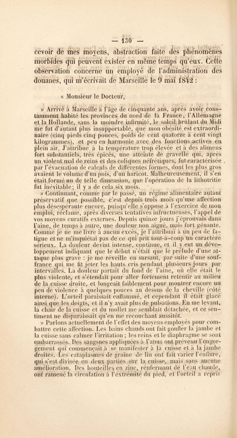 eevoir de mes moyens, abstraction faite des phénomènes morbides qui peuvent exister en môme temps qu’eux. Cette observation concerne un employé de l’administration des douanes, qui m’écrivait de Marseille le 9 mai 1842 : « Monsieur le Docteur, - • ; i . (}*• > * * ; i - ' i ‘ • î . 4 *••.*: ) - )> Arrive à Marseille à Page de cinquante ans, après avoir cons- tamment habité les provinces du nord de la France , F Allemagne et la Hollande, sans la moindre infirmité, le soleil brûlant du Midi me fut d’autant plus insupportable, que mon obésité est extraordi- naire (cinq pieds cinq pouces, poids de cent quatorze à cent vingt kilogrammes), et peu en harmonie avec des fonctions actives en plein air. J’attribue à la température trop élevée et à des alimens fort substantiels, très épicés, une atteinte de gravelle qui, après un violent mal de reins et des coliques néfrétiques, fut caractérisée . par l’évacuation de calculs de différentes formes, dont les plus gros avaient le volume d’un pois, d’un haricot. Malheureusement, il s’en était formé un de telle dimension, que l’opération de la lithotritie fut inévitable; il y a de cela six mois. » Continuant, comme par le passé, un régime alimentaire autant préservatif que possible, c’est depuis trois mois qu’une affection plus désespérante encore, puisqu’elle s’oppose à l’exercice de mon emploi, réclame, après diverses tentatives infructueuses, l’appel de vos moyens curatifs externes. Depuis quinze jours j’éprouvais dans l’aine, de temps à autre, une douleur non aiguë, mais fort gênante. Comme je ne me livre à aucun excès, je l’attribuai à un peu de fa- tigue et ne m’inquiétai pas de ce qui prit tout-à-coup un caractère sérieux. La douleur devint intense, continue, et il y eut un déve- loppement indiquant que le début n’était que le prélude d’une at- taque plus grave : je me réveille en sursaut, par suite d’une souf- france qui me fit jeter les hauts cris pendant plusieurs jours par intervalles. La douleur partait du fond de l’aine, où elle était le plus violente, et s’étendait pour aller fortement retentir au milieu de la cuisse droite, et longeait faiblement pour montrer encore un peu de violence à quelques pouces au dessus de la cheville (côté interne). L’orteil paraissait enflammé, et cependant il était glacé ainsi que les doigts, et il n’y avait plus de pulsations. En me levant, la chair de la cuisse et du mollet me semblait détachée, et ce sen- timent ne disparaissait qu’en me recouchant aussitôt. » Parlons actuellement de l’effet des moyens employés pour com- battre cette affection. Les bains chauds ont fait gonfler la jambe et la cuisse sans calmer l’irritation ; les reins et le diaphragme se sont embarrassés. Des sangsues appliquées à l’anus ont prévenu l’engor- gement qui commençait à se manifester à la cuisse et à la jambe droites. Les cataplasmes de graine de lin ont fait varier l’enflure, qui s’est divisée en deux parties sur la cuisse, mais sans aucune amélioration. Des bouteilles en zinc, renfermant de l’eau chaude, ont ramené la circulation à l’extrémité du pied, et l’orteil a repris