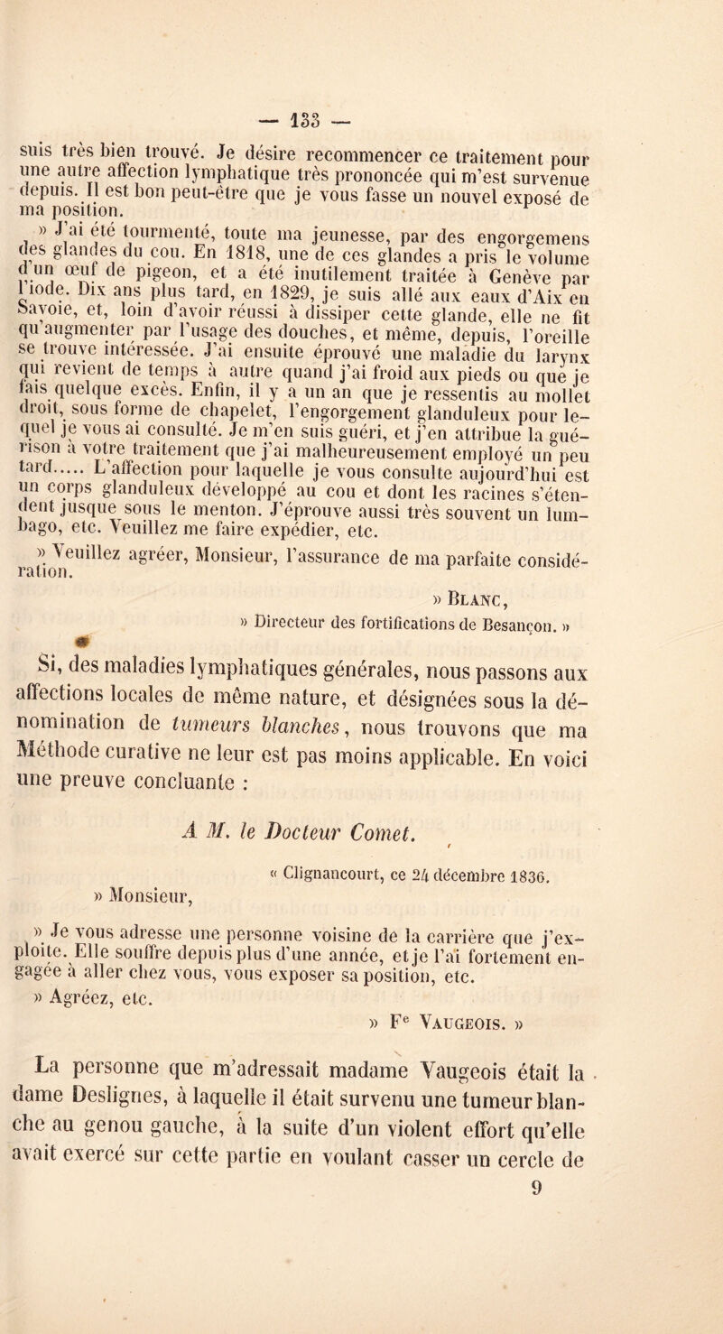 suis très bien trouvé. Je désire recommencer ce traitement pour une autre affection lymphatique très prononcée qui m’est survenue depuis. Il est bon peut-être que je vous fasse un nouvel exposé de ma position. » J’ai été tourmenté, toute ma jeunesse, par des engorgemens des glandes du cou. En 1818, une de ces glandes a pris le volume d un œut de pigeon, et a été inutilement traitée à Genève par 1 iode. Dix ans plus tard, en 1829, je suis allé aux eaux d’Aix en oavoie, et, loin d’avoir réussi à dissiper cette glande, elle ne fit qu augmenter par l’usage des douches, et même, depuis, l’oreille se trouve intéressée. J’ai ensuite éprouvé une maladie du larynx qui revient de temps à autre quand j’ai froid aux pieds ou que je lais quelque excès. Enfin, il y a un an que je ressentis au mollet droit, sous forme de chapelet, l’engorgement glanduleux pour le- quel je vous ai consulté. Je m’en suis guéri, et j’en attribue la gué- rison a votre traitement que j’ai malheureusement employé un peu tard L’affection pour laquelle je vous consulte aujourd’hui est un corps glanduleux développé au cou et dont les racines s’éten- dent jusque sous le menton. J’éprouve aussi très souvent un lum- bago, etc. \euillez me faire expédier, etc. » Veuillez agréer, Monsieur, l’assurance de ma parfaite considé- ration. » Blanc, » Directeur des fortifications de Besancon. » m Si, des maladies lymphatiques générales, nous passons aux affections locales de même nature, et désignées sous la dé- nomination de tumeurs blanches, nous trouvons que ma Méthode curative ne leur est pas moins applicable. En voici une preuve concluante : À M. le Docteur Cornet. r « Clignancourt, ce 2A décembre 1836. » Monsieur, » Je vous adresse une personne voisine de la carrière que j’ex- ploite. Elle souffre depuis plus d’une année, et je l’ai fortement en- gagée à aller chez vous, vous exposer sa position, etc. » Agréez, etc. » Fe Vaugeois. » La personne que m’adressait madame Vaugeois était la dame Deslignes, à laquelle il était survenu une tumeur blan- che au genou gauche, à la suite d’un violent effort qu’elle avait exerce sur cette partie en voulant casser un cercle de 9