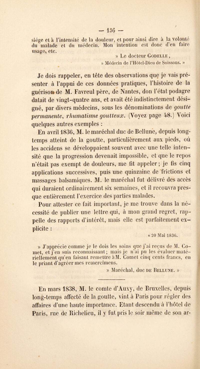 siège et à l'intensité de la douleur, et pour ainsi dire à la volonté du malade et du médecin. Mon intention est donc d’en faire usage-, etc. » Le docteur Godelle , » Médecin de l’Hôtel-Dieu de Soissons. » Je dois rappeler, en tête des observations que je vais pré- senter à l’appui de ces données pratiques, l’histoire de la guérison de M. Favreul père, de Nantes, don l’état podagre datait de vingt-quatre ans, et avait été indistinctement dési- gné, par divers médecins, sous les dénominations de goutte permanente, rhumatisme goutteux. (Voyez page 48.) Voici quelques autres exemples : En avril 1836, M. le maréchal duc de Bellune, depuis long- temps atteint de la goutte, particulièrement aux pieds, où les accidens se développaient souvent avec une telle inten- sité que la progression devenait impossible, et que le repos n’était pas exempt de douleurs, me fit appeler ; je fis cinq applications successives, puis une quinzaine de frictions et massages balsamiques. M. le maréchal fut délivré des accès qui duraient ordinairement six semaines, et il recouvra pres- que entièrement l’exercice des parties malades. Pour attester ce fait important, je me trouve dans la né- cessité de publier une lettre qui, à mon grand regret, rap- pelle des rapports d’intérêt, mais elle est parfaitement ex- plicite : « 20 Mai 1836. -» J’apprécie comme je le dois les soins que j’ai reçus de M. Co- rnet, et j’en suis reconnaissant; mais je n’ai pu les évaluer maté- riellement qu’en faisant remettre à M. Cornet cinq cents francs, en le priant d’agréer mes remercîmens. » Maréchal, duc de Bellune. » En mars 1838, M. le comte d’Auxy, de Bruxelles, depuis long-temps affecté de la goutte, vint à Paris pour régler des affaires d’une haute importance. Etant descendu à l’hôtel de Paris, rue de Richelieu, il y fut pris le soir même de son ar-