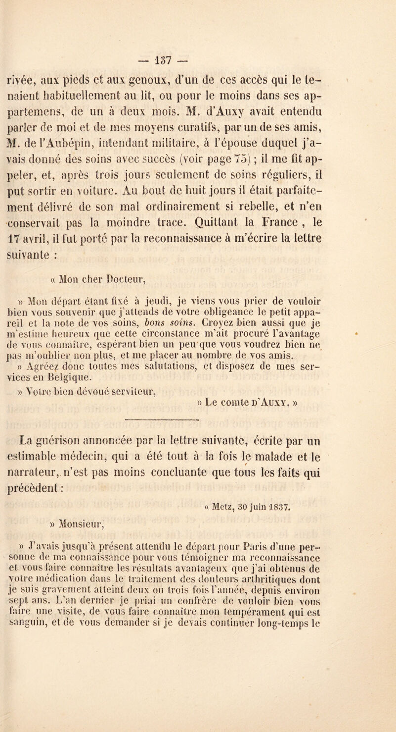 rivée, aux pieds et aux genoux, d’un de ces accès qui le te- naient habituellement au lit, ou pour le moins dans ses ap- partemens, de un à deux mois. M. d’Àuxy avait entendu parler de moi et de mes moyens curatifs, parmi de ses amis, M. del’Aubépin, intendant militaire, à l’épouse duquel j’a- vais donné des soins avec succès (voir page 75) ; il me fit ap- peler, et, après trois jours seulement de soins réguliers, il put sortir en voiture. Au bout de huit jours il était parfaite- ment délivré de son mal ordinairement si rebelle, et n’en conservait pas la moindre trace. Quittant la France , le 17 avril, il fut porté par la reconnaissance à m’écrire la lettre suivante : (( Mon cher Docteur, » Mon départ étant fixé à jeudi, je viens vous prier de vouloir bien vous souvenir que j’attends de votre obligeance le petit appa- reil et la note de vos soins, bons soins. Croyez bien aussi que je m’estime heureux que cette circonstance m’ait procuré l’avantage de vous connaître, espérant bien un peu que vous voudrez bien ne pas m’oublier non plus, et me placer au nombre de vos amis. » Agréez donc toutes mes salutations, et disposez de mes ser- vices en Belgique. )> Yotre bien dévoué serviteur, » Le comte d’Auxy. » La guérison annoncée par la lettre suivante, écrite par un estimable médecin, qui a été tout à la fois le malade et le narrateur,, n’est pas moins concluante que tous les faits qui précèdent : a Metz, 30 juin 1837. » Monsieur, )> J’avais jusqu’à présent attendu le départ pour Paris d’une per- sonne de ma connaissance pour vous témoigner ma reconnaissance et vous faire connaître les résultats avantageux que j’ai obtenus de votre médication dans le traitement des douleurs arthritiques dont je suis gravement atteint deux ou trois fois l’année, depuis environ sept ans. L’an dernier je priai un confrère de vouloir bien vous faire une visite, de vous faire connaître mon tempérament qui est sanguin, et de vous demander si je devais continuer long-temps le