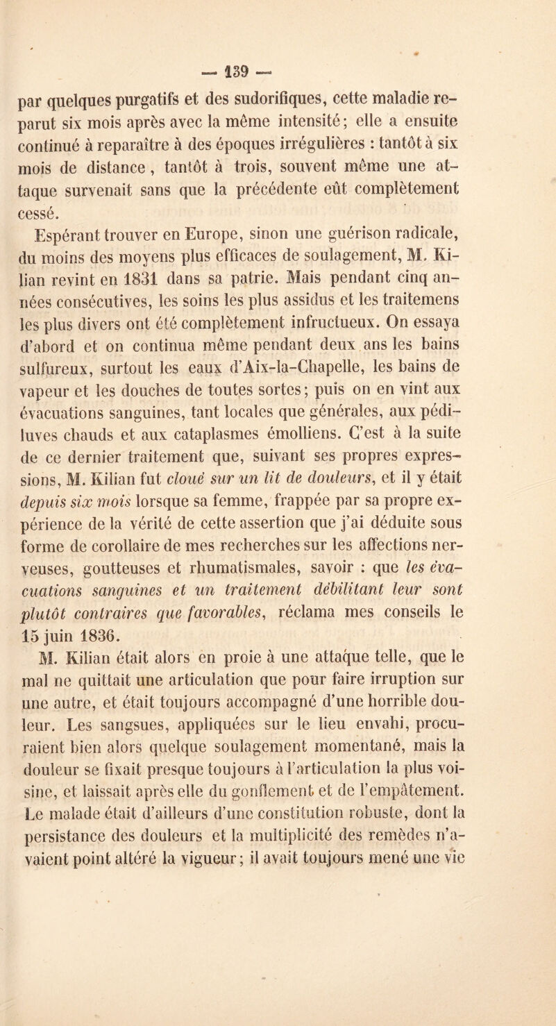 par quelques purgatifs et des sudorifiques, cette maladie re- parut six mois après avec la même intensité ; elle a ensuite continué à reparaître à des époques irrégulières : tantôt à six mois de distance , tantôt à trois, souvent même une at- taque survenait sans que la précédente eût complètement cessé. Espérant trouver en Europe, sinon une guérison radicale, du moins des moyens plus efficaces de soulagement, M. Ki- lian revint en 1831 dans sa patrie. Mais pendant cinq an- nées consécutives, les soins les plus assidus et les traitemens les plus divers ont été complètement infructueux. On essaya d’abord et on continua même pendant deux ans les bains sulfureux, surtout les eaux d’Aix-la-Chapelle, les bains de vapeur et les douches de toutes sortes ; puis on en vint aux évacuations sanguines, tant locales que générales, aux pédi- luves chauds et aux cataplasmes émolliens. C’est à la suite de ce dernier traitement que, suivant ses propres expres- sions, M. Rilian fut cloue sur un lit de douleurs, et il y était depuis six mois lorsque sa femme, frappée par sa propre ex- périence de la vérité de cette assertion que j’ai déduite sous forme de corollaire de mes recherches sur les affections ner- veuses, goutteuses et rhumatismales, savoir : que les éva- cuations sanguines et un traitement débilitant leur sont plutôt contraires que favorables, réclama mes conseils le 15 juin 1836. M. Rilian était alors en proie à une attaque telle, que le mal ne quittait une articulation que pour faire irruption sur une autre, et était toujours accompagné d’une horrible dou- leur. Les sangsues, appliquées sur le lieu envahi, procu- raient bien alors quelque soulagement momentané, mais la douleur se fixait presque toujours à l’articulation la plus voi- sine, et laissait après elle du gonflement et de l’empâtement. Le malade était d’ailleurs d’une constitution robuste, dont la persistance des douleurs et la multiplicité des remèdes n’a- vaient point altéré la vigueur; il avait toujours mené une vie