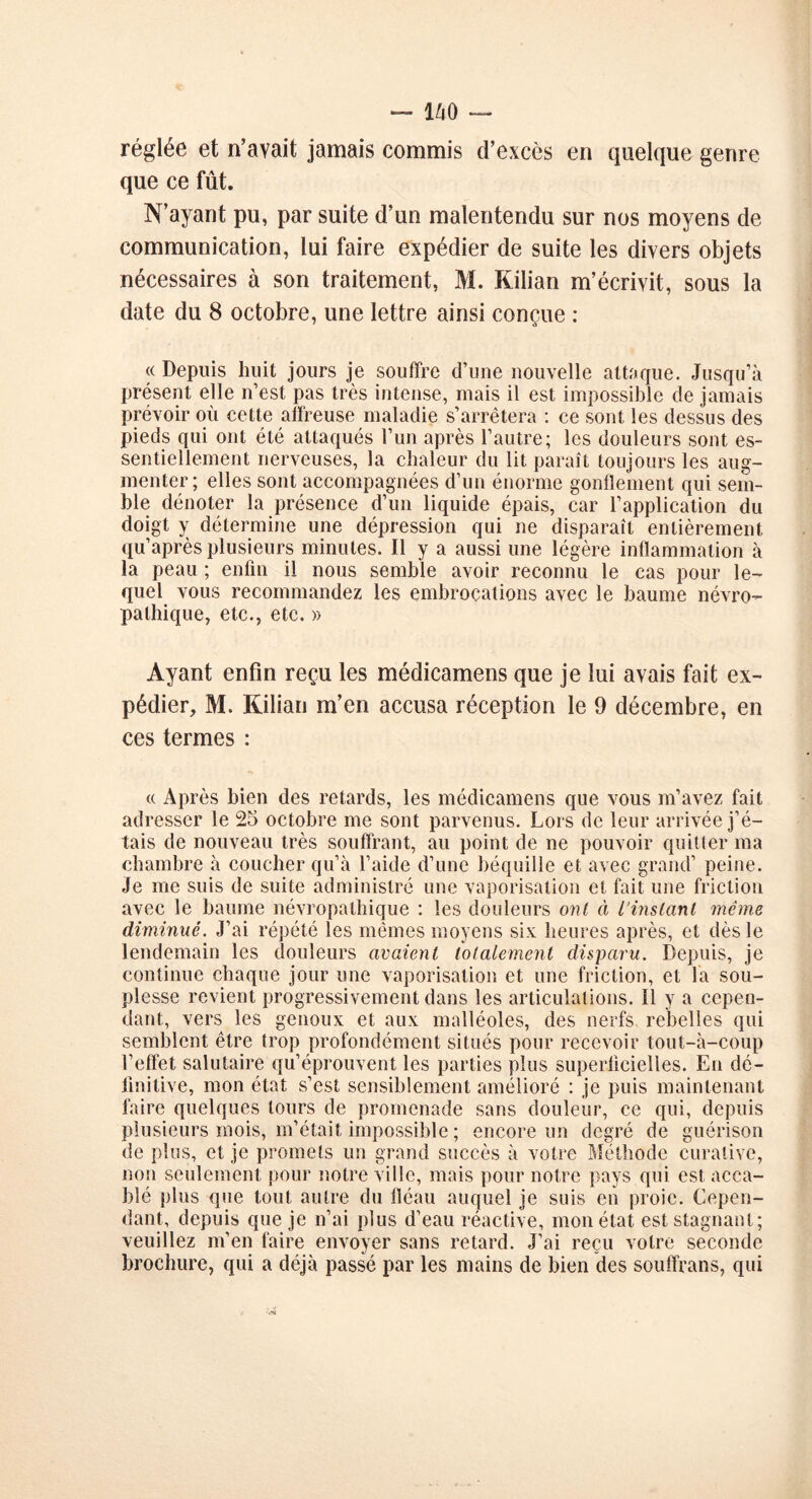 réglée et n’avait jamais commis d’excès en quelque genre que ce fût. N’ayant pu, par suite d’un malentendu sur nos moyens de communication, lui faire expédier de suite les divers objets nécessaires à son traitement, M. Kilian m’écrivit, sous la date du 8 octobre, une lettre ainsi conçue : « Depuis huit jours je souffre d’une nouvelle attaque. Jusqu’à présent elle n’est pas très intense, mais il est impossible de jamais prévoir où cette affreuse maladie s’arrêtera : ce sont les dessus des pieds qui ont été attaqués l’un après l’autre; les douleurs sont es- sentiellement nerveuses, la chaleur du lit paraît toujours les aug- menter; elles sont accompagnées d’un énorme gonflement qui sem- ble dénoter la présence d’un liquide épais, car l’application du doigt y détermine une dépression qui ne disparaît entièrement qu’après plusieurs minutes. Il y a aussi une légère inflammation à la peau ; enfin il nous semble avoir reconnu le cas pour le- quel vous recommandez les embrocations avec le baume névro- pathique, etc., etc. » Ayant enfin reçu les médicamens que je lui avais fait ex- pédier, M. Kilian m’en accusa réception le 9 décembre, en ces termes : « Après bien des retards, les médicamens que vous m’avez fait adresser le 25 octobre me sont parvenus. Lors de leur arrivée j’é- tais de nouveau très souffrant, au point de ne pouvoir quitter ma chambre à coucher qu’à l’aide d’une béquille et avec grand’ peine. Je me suis de suite administré une vaporisation et fait une friction avec le baume névropathique : les douleurs ont à L’instant même diminué. J’ai répété les mêmes moyens six heures après, et dès le lendemain les douleurs avaient totalement disparu. Depuis, je continue chaque jour une vaporisation et une friction, et la sou- plesse revient progressivement dans les articulations. Il y a cepen- dant-, vers les genoux et aux malléoles, des nerfs rebelles qui semblent être trop profondément situés pour recevoir tout-à-coup l’effet salutaire qu’éprouvent les parties plus superficielles. En dé- finitive, mon état s’est sensiblement amélioré : je puis maintenant faire quelques tours de promenade sans douleur, ce qui, depuis plusieurs mois, m’était impossible ; encore un degré de guérison de plus, et je promets un grand succès à votre Méthode curative, non seulement pour notre ville, mais pour notre pays qui est acca- blé plus que tout autre du fléau auquel je suis en proie. Cepen- dant, depuis que je n’ai plus d’eau réactive, mon état est stagnant; veuillez m’en faire envoyer sans retard. J’ai reçu votre seconde brochure, qui a déjà passé par les mains de bien des souffrans, qui