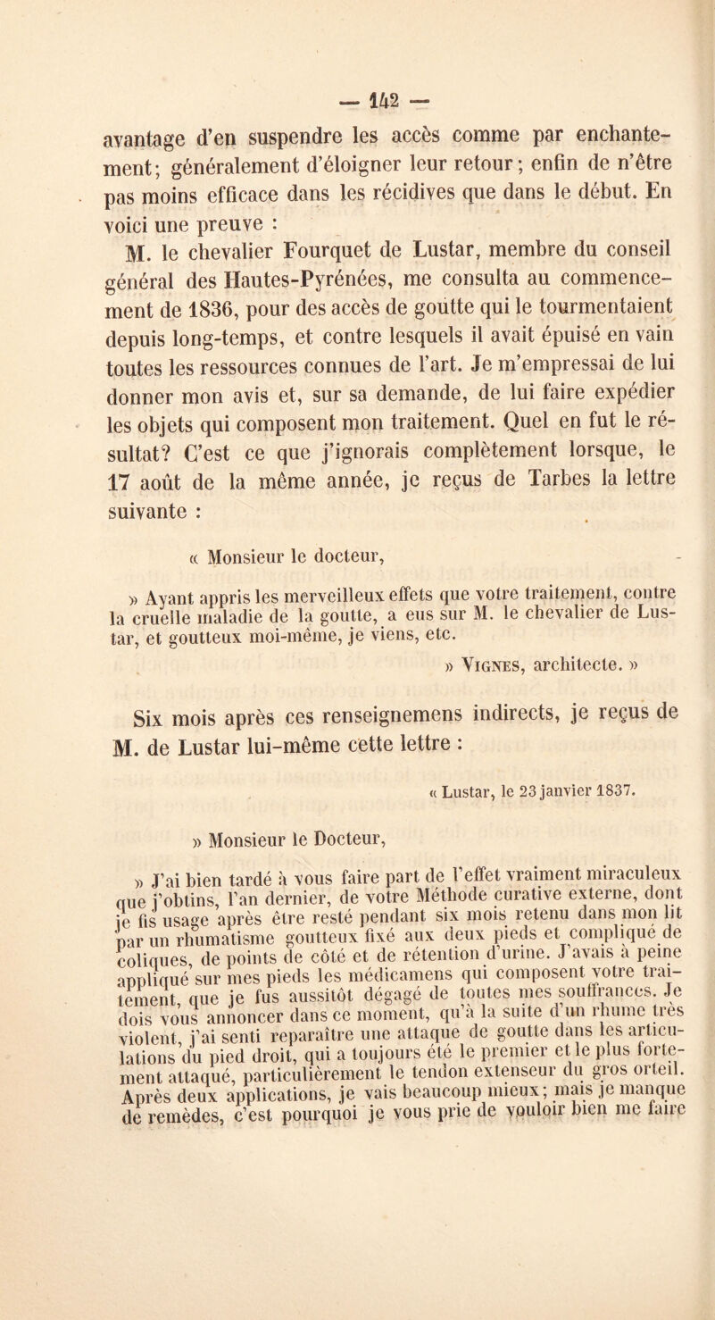 avantage d’en suspendre les accès comme par enchante- ment; généralement d’éloigner leur retour; enfin de n’être pas moins efficace dans les récidives que dans le début. En voici une preuve : M. le chevalier Fourquet de Lustar, membre du conseil général des Hautes-Pyrénées, me consulta au commence- ment de 1836, pour des accès de goutte qui le tourmentaient depuis long-temps, et contre lesquels il avait épuisé en vain toutes les ressources connues de l’art. Je m’empressai de lui donner mon avis et, sur sa demande, de lui faire expédier les objets qui composent mon traitement. Quel en fut le ré- sultat? C’est ce que j’ignorais complètement lorsque, le 17 août de la même année, je reçus de Tarbes la lettre suivante : c( Monsieur le docteur, » Ayant appris les merveilleux effets que votre traitement, contre la cruelle maladie de la goutte, a eus sur M. le chevalier de Lus- tar, et goutteux moi-même, je viens, etc. » Vignes, architecte. » Six mois après ces renseignemens indirects, je reçus de M. de Lustar lui-même cette lettre : « Lustar, le 23 janvier 1837. » Monsieur le Docteur, » J’ai bien tardé à vous faire part de l’efTet vraiment miraculeux nue j’obtins, l’an dernier, de votre Méthode curative externe, dont ie fis usage après être resté pendant six mois retenu dans mon lit par un rhumatisme goutteux fixé aux deux pieds et complique de coliques de points de côté et de rétention d’urine. J’avais à peine appliqué’sur mes pieds les médicamens qui composent votre trai- tement que ie fus aussitôt dégagé de toutes mes souffrances. Je dois vous annoncer dans ce moment, qu à la suite d un îhume tics violent i’ai senti reparaître une attaque de goutte dans les articu- lations du pied droit, qui a toujours été le premier el le plus forte- ment attaqué, particulièrement le tendon extenseur du gios oiteil. Après deux applications, je vais beaucoup mieux ; mais je manque de remèdes, c’est pourquoi je vous prie de vouloir bien me lauc