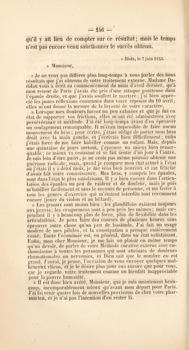 — i^i6 — qil’il y ait lieu de compter sur ce résultat ; mais le temps n’est pas encore venu sanctionner le succès obtenu. « Blois, le 7 juin 1843. » Monsieur, )> Je 11e veux pas différer plus long-temps à vous parler des bons résultats que j’ai obtenus de votre traitement externe. Madame Da- ridan vous a écrit au commencement du mois d’avril dernier, qu’à mon retour de Paris j’avais été pris d’une attaque goutteuse dans l’épaule droite, et que j’avais souffert le martyre ; j’ai bien appré- cié les justes réflexions contenues dans votre réponse du 10 avril; elles m’ont donné la mesure de la loyauté de votre caractère. » Lorsque mes douleurs furent un peu calmées et que je fus en état de supporter vos frictions, elles m’ont été administrées avec persévérance et méthode. J’ai été long-temps avant d’en éprouver un soulagement remarquable. Il m’était impossible de faire aucun mouvement du bras ; pour écrire, j’étais obligé de porter mon bras droit avec la main gauche, et j’écrivais bien difficilement; enfin j’étais forcé de me faire habiller comme un enfant. Mais, depuis une quinzaine de jours surtout, j’éprouve un mieux bien remar- quable ; ce mieux va croissant et se fait sentir d’un jour à l’autre. Je suis loin d’être guéri, je ne crois pas même pouvoir obtenir une guérison radicale; mais, quand je compare mon état actuel à l’état où j’étais il y a deux mois, je me sens bien heureux et me félicite d’avoir fait votre connaissance. Mes bras, y compris les épaules, sont dans l’état le plus satisfaisant. Il y a bien encore dans l’articu- lation des épaules un peu de raideur et de douleur, mais je puis m’habiller facilement et sans le secours de personne, et me livrer à tous les genres d’exercice qui m’étaient, interdits tout récemment encore (jouer du violon et au billard). » Les genoux sont moins bien : les glandillons existent toujours aux jarrets; les craquemens sont à peu près les mêmes; mais ce- pendant il y a beaucoup plus de force, plus de flexibilité dans les articulations. Je peux faire des courses de plusieurs heures sans éprouver autre chose qu’un peu de lassitude. J’ai fait un usage modéré de mes pilules, et la constipation a presque entièrement cessé. Toute l’économie est, en général, dans un état satisfaisant. Enfin, mon cher Monsieur, je me fais un plaisir en même temps qu’un devoir, de parler de votre Méthode curative externe avec en- thousiasme à toutes les personnes qui sont atteintes de douleurs rhumatismales ou nerveuses, et Dieu sait que le nombre en est grand. J’aurai, je pense, l’occasion de vous envoyer quelques mal- heureux cliens, et je le désire plus pour eux encore que pour vous, car je regarde votre traitement comme un bienfait inappréciable pour la pauvre humanité. » Il est donc bien avéré, Monsieur, que je suis maintenant beau- coup, incomparablement mieux qu’avant mon départ pour Paris. J’ai fai venir quatre fois de nouvelles provisions de chez votre phar- macien, et je n’ai pas l’intention d’en rester là.