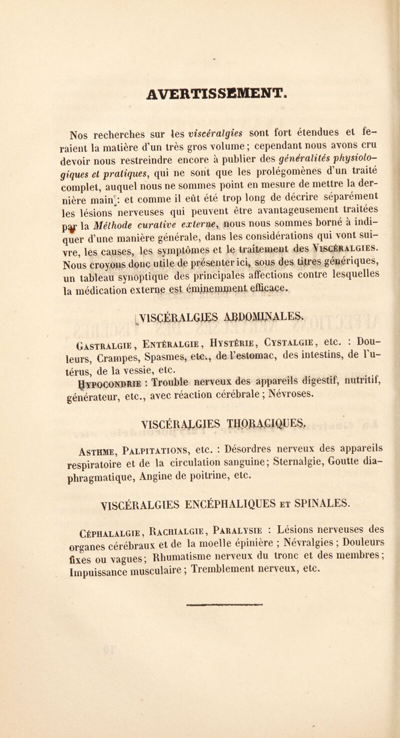 AVERTISSEMENT, Nos recherches sur les viscéralgies sont fort étendues et fe- raient la matière d’un très gros volume ; cependant nous avons cru devoir nous restreindre encore à publier des généralités physiolo- giques et pratiques, qui ne sont que les prolégomènes d un traité complet, auquel nous ne sommes point en mesure de mettre la der- nière main i et comme il eût été trop long de décrire sépaiement les lésions nerveuses qui peuvent être avantageusement traitées py la Méthode curative externe, nous nous sommes borné à indi- quer d’une manière générale, dans les considérations qui vont sui- vre, les causes, les symptômes et le traitement des Viscéralgies. Nous croyons donc utile de présenter ici, sous des titres génériques, un tableau synoptique des principales affections contre lesquelles la médication externe est éminemment efficace. VISCÉRALGIES ABDOMINALES. fit Gastralgie, Entéralgie, Hystérie, Cystalgie, etc. : Dou- leurs, Crampes, Spasmes, ete., de l’estomac, des intestins, de l’u- térus, de la vessie, etc. Rypgcondrie : Trouble nerveux des appareils digestif, nutritif, générateur, etc., avec réaction cérébrale ; Névroses. VISCÉRALGIES THORACIQUES. Asthme, Palpitations, etc. : Désordres nerveux des appareils respiratoire et de la circulation sanguine; Sternalgie, Goutte dia- phragmatique, Angine de poitrine, etc. VISCÉRALGIES ENCÉPHALIQUES et SPINALES. Céphalalgie, Rachialgie, Paralysie : Lésions nerveuses des organes cérébraux et de la moelle épinière ; Névralgies ; Douleurs fixes ou vagues ; Rhumatisme nerveux du tronc et des membres ; Impuissance musculaire ; Tremblement nerveux, etc.