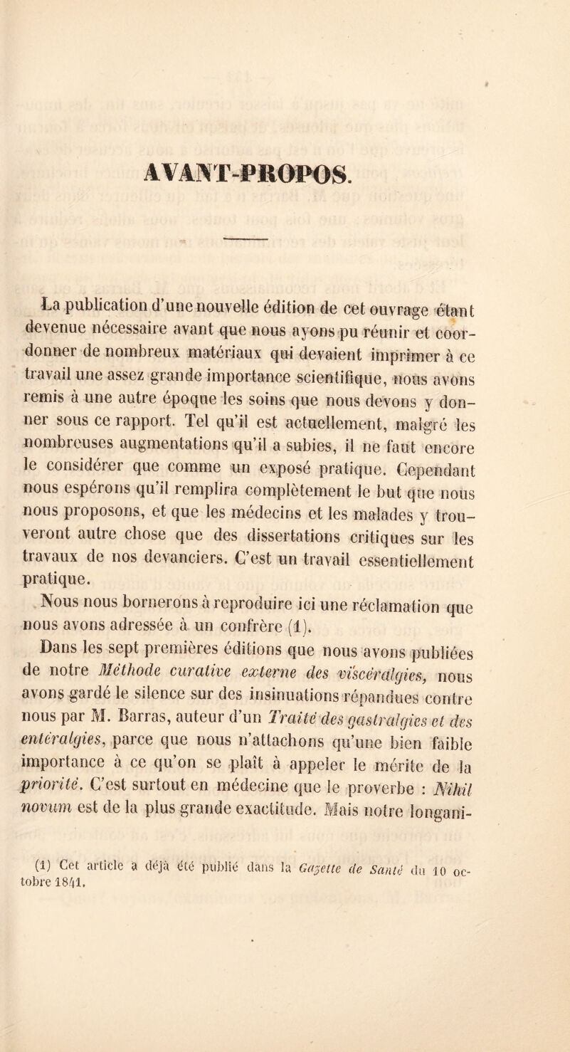 A\A\T-I»1U)I»0S. La publication d’une nouvelle édition de cet ouvrage étant devenue nécessaire avant que nous ayons pu réunir et coor- do nnei de nombreux matériaux qui devaient imprimer à ce travail une assez grande importance scientifique, nous avons remis à une autre époque les soins que nous devons y don- ner sous ce rapport. Tel qu’il est actuellement, malgré les nombreuses augmentations qu’il a subies, il ne faut encore le considérer que comme un exposé pratique. Cependant nous espérons qu’il remplira complètement le but que nous nous proposons, et que les médecins et les malades y trou- veront autre chose que des dissertations critiques sur les travaux de nos devanciers. C’est un travail essentiellement pratique. Nous nous bornerons à reproduire ici une réclamation que nous avons adressée à un confrère (1). Dans les sept premières éditions que nous avons publiées de notre Méthode curative externe des vi'scér algies, nous avons garde le Silence sur des insinuations répandues contre nous par M. Barras, auteur d’un Traité des gastralgies et des entéralgies, parce que nous n’attachons qu’une bien faible importance à ce qu’on se plaît à appeler le mérite de la jpriorité. C’est surtout en médecine que le proverbe : Nihü novum est de la plus grande exactitude. Mais notre longani- (1) Cet article a déjà été publié dans la Gabelle de Santé du 10 oc- tobre 1841.