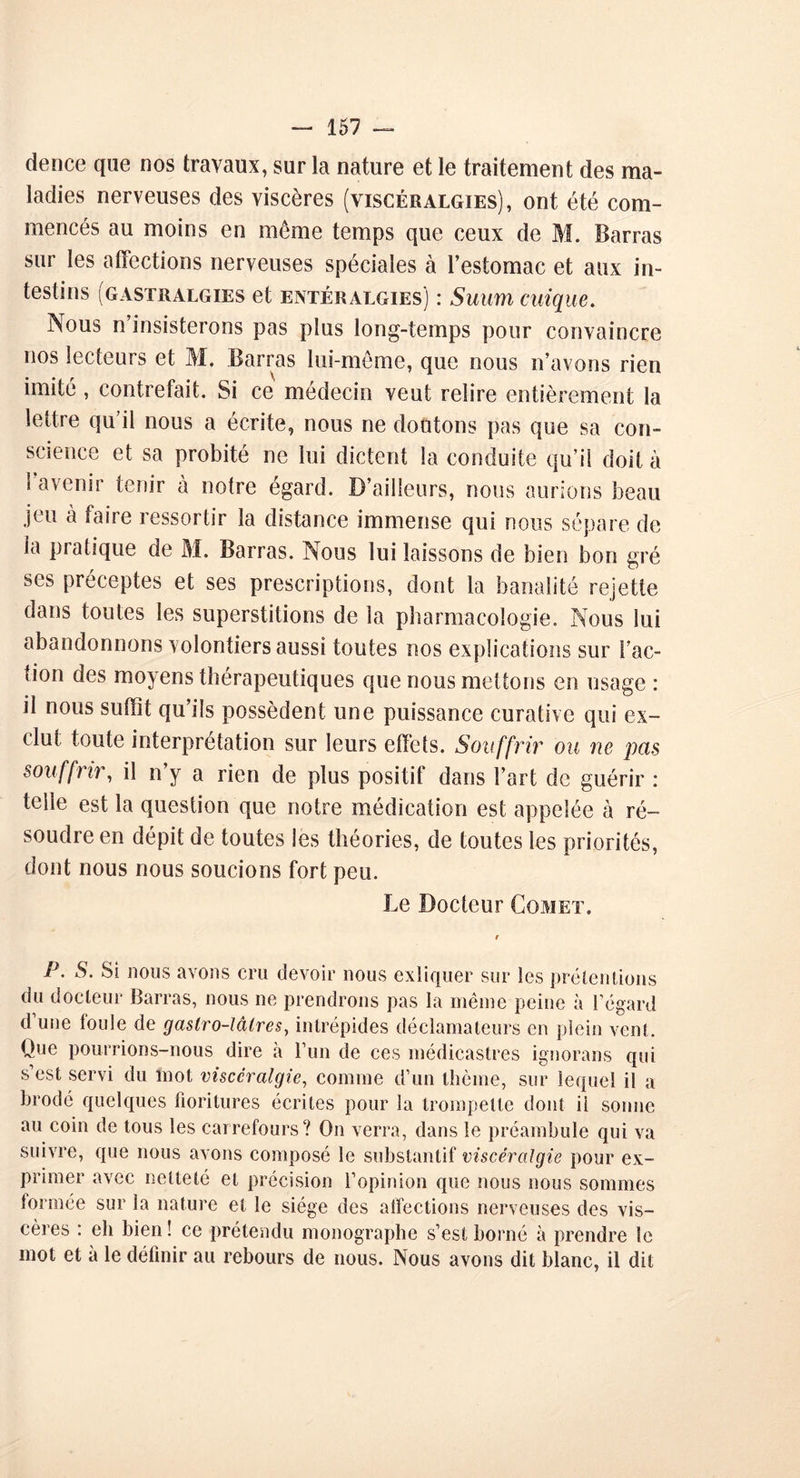 dence que nos travaux, sur la nature et le traitement des ma- ladies nerveuses des viscères (viscéralgies), ont été com- mencés au moins en même temps que ceux de M. Barras sur les affections nerveuses spéciales à l’estomac et aux in- testins (gastralgies et entéralgies) : Suum cuique. jNous n insisterons pas plus long-temps pour convaincre nos lecteurs et M. Barras lui-même, que nous n’avons rien imité , contrefait. Si ce médecin veut relire entièrement la lettre qu’il nous a écrite, nous ne doutons pas que sa con- science et sa probité ne lui dictent la conduite qu’il doit à l’avenir tenir à notre égard. D’ailleurs, nous aurions beau jeu à faire ressortir la distance immense qui nous sépare de la pratique de M. Barras. Nous lui laissons de bien bon gré ses préceptes et ses prescriptions, dont la banalité rejette dans toutes les superstitions de la pharmacologie. Nous lui abandonnons volontiers aussi toutes nos explications sur Fac- tion des moyens thérapeutiques que nous mettons en usage : il nous suffit qu’ils possèdent une puissance curative qui ex- clut toute interprétation sur leurs effets. Souffrir ou ne pets souffrir, il n’y a rien de plus positif dans l’art de guérir : telle est la question que notre médication est appelée à ré- soudre en dépit de toutes les théories, de toutes les priorités, dont nous nous soucions fort peu. Le Docteur Comet. P. S. Si nous avons cru devoir nous cxliquer sur les prétentions du docteur Barras, nous ne prendrons pas la même peine à l’égard d’une foule de gaslro-lâtres, intrépides déclamateurs en plein vent. Que pourrions-nous dire a l’un de ces médicastres ignorans qui s’est servi du mot visccralgie, comme d’un thème, sur lequel il a brodé quelques fioritures écrites pour la trompette dont il sonne au coin de tous les carrefours? On verra, dans le préambule qui va suivre, que nous avons composé le substantif viscéralgie pour ex- primer avec netteté et précision l’opinion que nous nous sommes formée sur la nature et le siège des affections nerveuses des vis- cères : eh bien ! ce prétendu monographe s’est borné à prendre le mot et à le définir au rebours de nous. Nous avons dit blanc, il dit