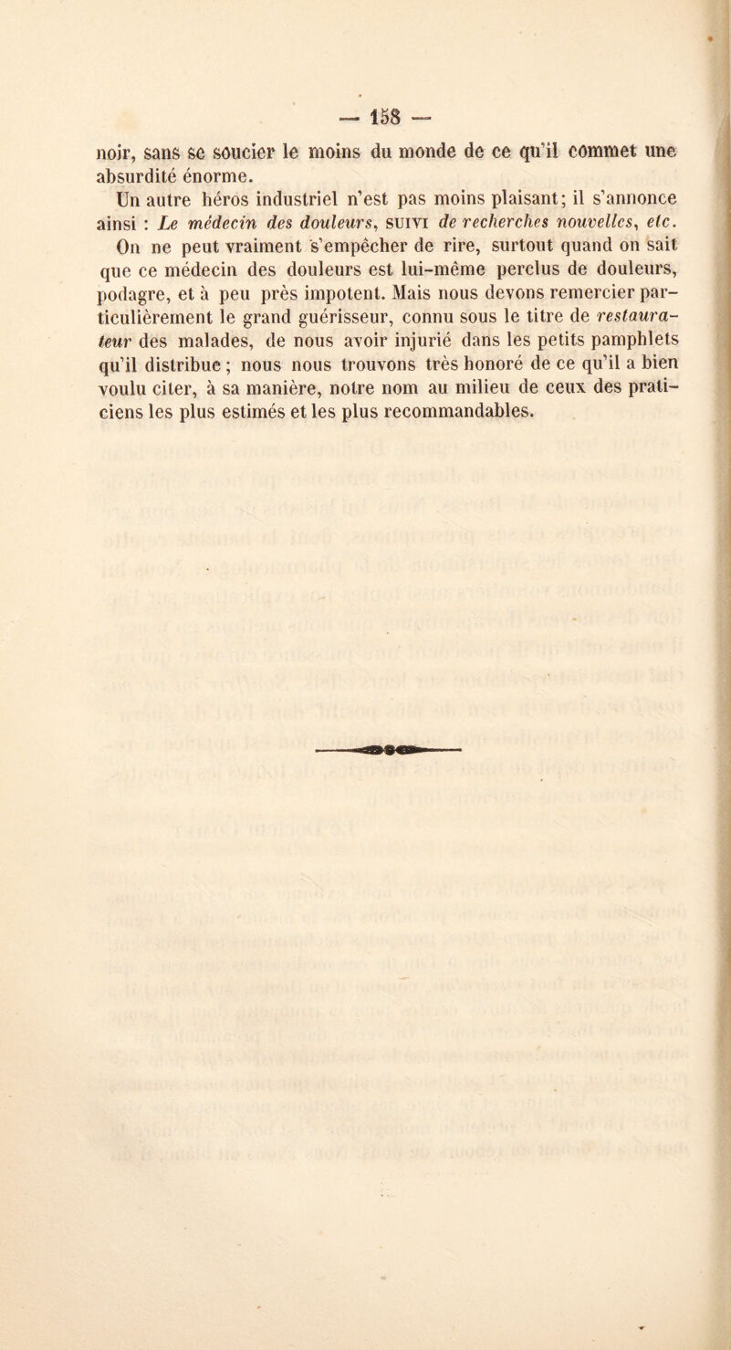 noir, sans se soucier le moins du monde de ce qu’il commet une absurdité énorme. Un autre héros industriel n’est pas moins plaisant; il s’annonce ainsi : Le médecin des douleurs, suivi de recherches nouvelles, etc. On ne peut vraiment s’empêcher de rire, surtout quand on sait que ce médecin des douleurs est lui-même perclus de douleurs, podagre, et à peu près impotent. Mais nous devons remercier par- ticulièrement le grand guérisseur, connu sous le titre de restaura- teur des malades, de nous avoir injurié dans les petits pamphlets qu’il distribue ; nous nous trouvons très honoré de ce qu’il a bien voulu citer, à sa manière, notre nom au milieu de ceux des prati- ciens les plus estimés et les plus recommandables.