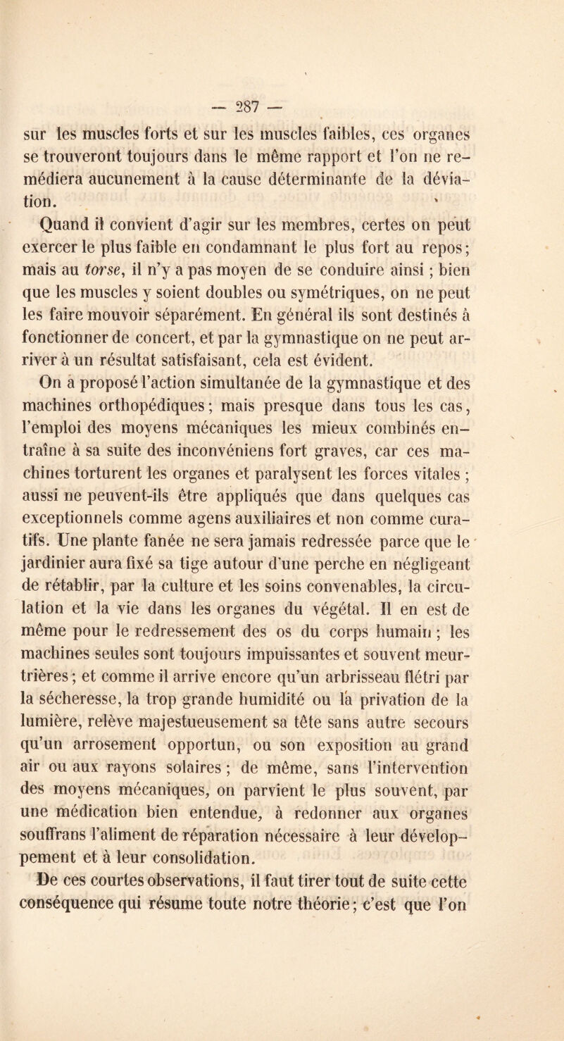 sur les muscles forts et sur les muscles faibles, ces organes se trouveront toujours dans le même rapport et l’on ne re- médiera aucunement à la cause déterminante de la dévia- tion. Quand il convient d’agir sur les membres, certes on peut exercer le plus faible en condamnant le plus fort au repos ; mais au torse, il n’y a pas moyen de se conduire ainsi ; bien que les muscles y soient doubles ou symétriques, on ne peut les faire mouvoir séparément. En général ils sont destinés à fonctionner de concert, et par la gymnastique on ne peut ar- river à un résultat satisfaisant, cela est évident. On a proposé l’action simultanée de la gymnastique et des machines orthopédiques ; mais presque dans tous les cas, l’emploi des moyens mécaniques les mieux combinés en- traîne à sa suite des inconvéniens fort graves, car ces ma- chines torturent les organes et paralysent les forces vitales ; aussi ne peuvent-ils être appliqués que dans quelques cas exceptionnels comme agens auxiliaires et non comme cura- tifs. Une plante fanée ne sera jamais redressée parce que le jardinier aura fixé sa tige autour d une perche en négligeant de rétablir, par la culture et les soins convenables, la circu- lation et la vie dans les organes du végétal. Il en est de même pour le redressement des os du corps humain ; les machines seules sont toujours impuissantes et souvent meur- trières ; et comme il arrive encore qu’un arbrisseau flétri par la sécheresse, la trop grande humidité ou la privation de la lumière, relève majestueusement sa tête sans autre secours qu’un arrosement opportun, ou son exposition au grand air ou aux rayons solaires ; de même, sans l’intervention des moyens mécaniques, on parvient le plus souvent, par une médication bien entendue, à redonner aux organes souffrans l’aliment de réparation nécessaire à leur dévelop- pement et à leur consolidation. De ces courtes observations, il faut tirer tout de suite cette conséquence qui résume toute notre théorie ; c’est que l’on