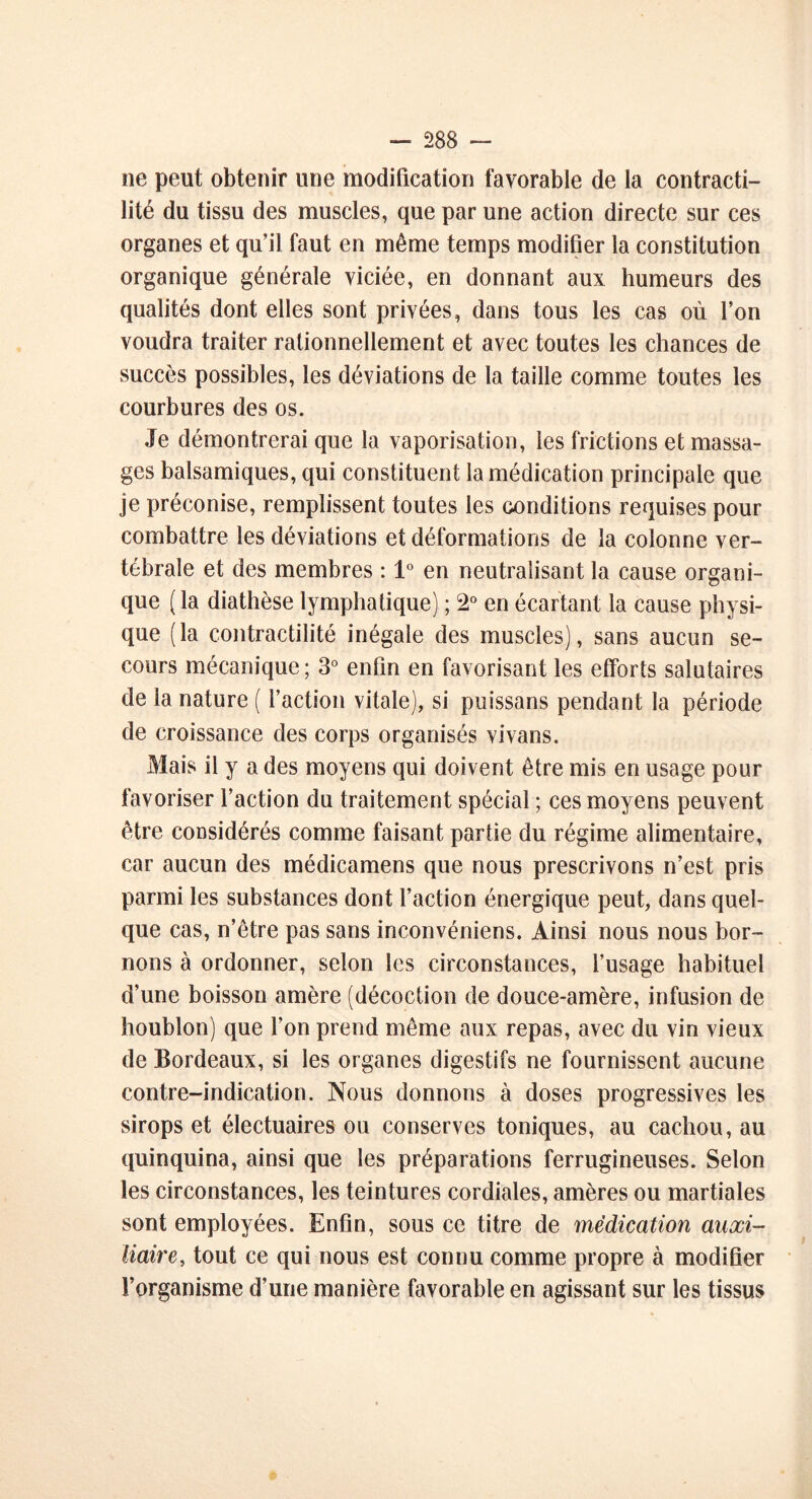 ne peut obtenir une modification favorable de la contracti- lité du tissu des muscles, que par une action directe sur ces organes et qu’il faut en même temps modifier la constitution organique générale viciée, en donnant aux humeurs des qualités dont elles sont privées, dans tous les cas où l’on voudra traiter rationnellement et avec toutes les chances de succès possibles, les déviations de la taille comme toutes les courbures des os. Je démontrerai que la vaporisation, les frictions et massa- ges balsamiques, qui constituent la médication principale que je préconise, remplissent toutes les conditions requises pour combattre les déviations et déformations de la colonne ver- tébrale et des membres : 1° en neutralisant la cause organi- que ( la diathèse lymphatique) ; 2° en écartant la cause physi- que (la contractilité inégale des muscles), sans aucun se- cours mécanique ; 3° enfin en favorisant les efforts salutaires de la nature ( l’action vitale), si puissans pendant la période de croissance des corps organisés vivans. Mais il y a des moyens qui doivent être mis en usage pour favoriser l’action du traitement spécial ; ces moyens peuvent être considérés comme faisant partie du régime alimentaire, car aucun des médicamens que nous prescrivons n’est pris parmi les substances dont l’action énergique peut, dans quel- que cas, n’être pas sans inconvéniens. Ainsi nous nous bor- nons à ordonner, selon les circonstances, l’usage habituel d’une boisson amère (décoction de douce-amère, infusion de houblon) que l’on prend même aux repas, avec du vin vieux de Bordeaux, si les organes digestifs ne fournissent aucune contre-indication. Nous donnons à doses progressives les sirops et électuaires ou conserves toniques, au cachou, au quinquina, ainsi que les préparations ferrugineuses. Selon les circonstances, les teintures cordiales, amères ou martiales sont employées. Enfin, sous ce titre de médication auxi- liaire, tout ce qui nous est connu comme propre à modifier l’organisme d’une manière favorable en agissant sur les tissus