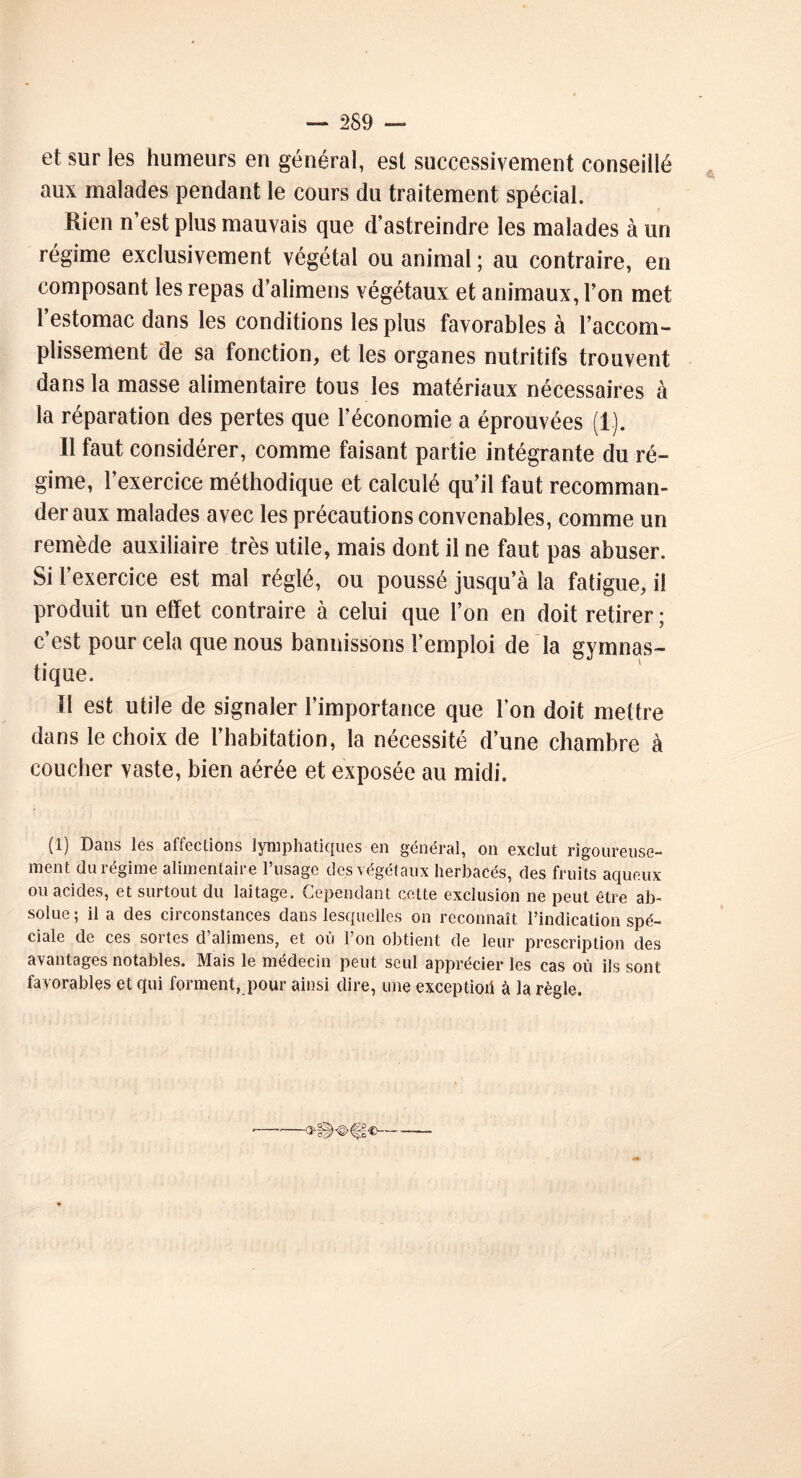 et sur les humeurs en général, est successivement conseillé aux malades pendant le cours du traitement spécial. Rien n’est plus mauvais que d’astreindre les malades à un régime exclusivement végétal ou animal ; au contraire, en composant les repas d’alimens végétaux et animaux, l’on met l’estomac dans les conditions les plus favorables à l’accom- plissement de sa fonction, et les organes nutritifs trouvent dans la masse alimentaire tous les matériaux nécessaires à la réparation des pertes que l’économie a éprouvées (1). 11 faut considérer, comme faisant partie intégrante du ré- gime, l’exercice méthodique et calculé qu’il faut recomman- der aux malades avec les précautions convenables, comme un remède auxiliaire très utile, mais dont il ne faut pas abuser. Si l’exercice est mal réglé, ou poussé jusqu’à la fatigue, il produit un effet contraire à celui que l’on en doit retirer; c’est pour cela que nous bannissons l’emploi de la gymnas- tique. Il est utile de signaler l’importance que l’on doit mettre dans le choix de l’habitation, la nécessité d’une chambre à coucher vaste, bien aérée et exposée au midi. (1) Dans les affections lymphatiques en général, on exclut rigoureuse- ment du régime alimentaire l’usage des végétaux herbacés, des fruits aqueux ou acides, et surtout du laitage. Cependant cette exclusion ne peut être ab- solue; il a des circonstances dans lesquelles on reconnaît l’indication spé- ciale de ces sortes d’alimens, et où l’on obtient de leur prescription des avantages notables. Mais le médecin peut seul apprécier les cas où iis sont fa vorables et qui forment, pour ainsi dire, une exception à la règle.