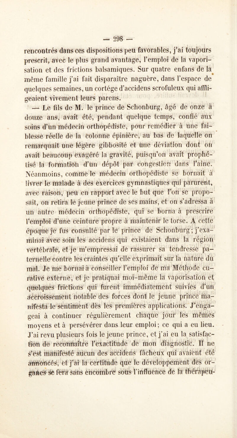 rencontrés dans ces dispositions peu favorables, j’ai toujours prescrit, avec le plus grand avantage, l’emploi de la vapori- sation et des frictions balsamiques. Sur quatre enfans de la même famille j’ai fait disparaître naguère, dans l’espace de quelques semaines, un cortège d’accidens scrofuleux qui affli- geaient vivement leurs parens. — Le fils de M. le prince de Schonburg, âgé de onze: à douze ans, avait été, pendant quelque temps, confié aux soins d’un médecin orthopédiste, pour remédier à une fai- blesse réelle de la colonne épinière, au bas de laquelle on remarquait une légère gibbosité et une déviation dont on avait beaucoup exagéré la gravité, puisqu’on avait prophé- tisé la formatibh d’ün dépôt par congestion dans faine. Néanmoins, comme le médecin orthopédiste se bornait à livrer le malade à des exercices gymnastiques qui parurent, avec raison, peu en rapport avec le but que l’on se propo- sait, on retira le jeune prince de ses mains, et on s’adressa à un autre médecin orthopédiste, qui se borna à prescrire l’emploi d’une ceinture propre à maintenir le torse. A cette époque je fus consulté parle prince de Schonburg ; j’exa- minai avec soin les accidens qui existaient dans la région vertébrale, et je m’empressai de rassurer sa tendresse pa- ternelle contre les craintes qu’elle exprimait sur la nature du mal. Je me bornai à conseiller l’emploi de ma Méthode cu- rative externe, et je pratiquai moi-même la vaporisation et quelques frictions qui furent immédiatement suivies d’un accroissement notable des forces dont- le jeune prince ma- nifesta le sentiment dès les premières applications. J’enga- geai à continuer régulièrement chaque jour les mêmes moyens et à persévérer dons leur emploi ; ce qui a eu lieu. J’ai revu plusieurs fois le jeune prince, et j’ai eu la satisfac- tion de reconnaître l’exactitude de mon diagnostic. Il ne s’est manifesté aucun des accidens fâcheux qui avaient été annoncés, et j’ai la certitude que le développement des or- sc fera sans encombre sous l’influence de la thérnpeu-