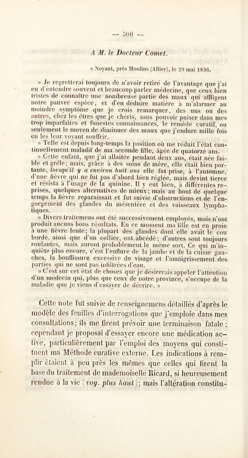 A M. le Docteur Cornet. « Noyant, près Moulins (Allier), le 29 mai 1836. » Je regretterai toujours de n’avoir retiré de l’avantage que j’ai eu d’entendre souvent et beaucoup parler médecine, que ceux bien tristes de connaître une nombreuse partie des maux qui alïligent notre pauvre espèce, et d’en déduire matière à m’alarmer au moindre symptôme que je crois remarquer, des uns ou des autres, chez les êtres que je chéris, sans pouvoir puiser dans mes trop imparfaites et funestes connaissances, le remède curatif, ou seulement le moyen de diminuer des maux que j’endure mille fois en les leur voyant souffrir. » Telle est depuis long-temps la position où me réduit l’état con- tinuellement maladif de ma seconde fille, âgée de quatorze ans. » Cette enfant, que j’ai allaitée pendant deux ans, était née fai- ble et grêle; mais, grâce à des soins de mère, elle était bien por- tante, lorsqu'il y a environ huit ans elle fut prise, à l’automne, d’une fièvre qui ne fut pas d’abord bien réglée, mais devint tierce et résista à l’usage de la quinine. 11 y eut bien, à différentes re- prises, quelques alternatives de mieux; mais au bout de quelque temps la fièvre reparaissait et fut suivie d’obstructions et de l’en- gorgement des glandes du mésentère et des vaisseaux lympha- tiques. » Divers traitemens ont été successivement employés, mais n’ont produit aucuns bons résultats. En ce moment ma fille est en proie à une fièvre lente; la plupart des glandes dont elle avait le cou bordé, ainsi que d’un collier, ontabcédé; d’autres sont toujours roulantes, mais auront probablement le même sort. Ce qui m’in- quiète plus encore, c’est l’enflure de la jambe et de la cuisse gau- ches, la bouffissure excessive du visage et l’amaigrissement des parties qui ne sont pas infiltrées d’eau. » C’est sur cet état de choses que je désirerais appeler l’attention d’un médecin qui, plus que ceux de notre province, s’occupe de la maladie que je viens d’essayer de décrire. » Cette note fut suivie de renseignemens détaillés d’après le modèle des feuilles d’interrogations que j’emploie dans mes consultations; ils me firent prévoir une terminaison fatale ; cependant je proposai d’essayer encore une médication ac- tive, particulièrement par l’emploi des moyens qui consti- tuent ma Méthode curative externe. Les indications à rem- plir étaient à peu près les mêmes que celles qui firent la base du traitement de mademoiselle Ricard, si heureusement rendue à la vie ( voy. plus haut ) ; mais l’altération constitu-