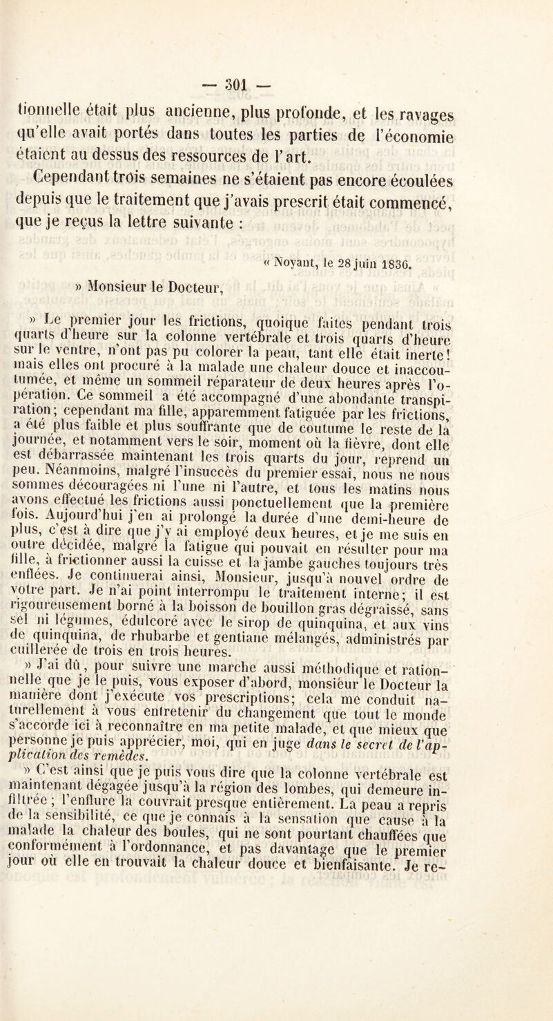 tionnelle était plus ancienne, plus profonde, et les ravages qu'elle avait portés dans toutes les parties de l’économie étaient au dessus des ressources de l’art. Cependant trois semaines ne s’étaient pas encore écoulées depuis que le traitement que j’avais prescrit était commencé, que je reçus la lettre suivante : « Noyant, le 28 juin 183G. » Monsieur le Docteur, » Le premier jour les frictions, quoique faites pendant trois quarts d heure sur la colonne vertébrale et trois quarls d’heure sui le ventre, n ont pas pu colorer la peau, tant elle était inerte! mais elles ont procuré à la malade une chaleur douce et inaccou- tumée, et meme un sommeil réparateur de deux heures après l’o- peration. Ce sommeil a été accompagné d’une abondante transpi- ration; cependant ma fille, apparemment fatiguée parles frictions, a ete plus faible et plus souffrante que de coutume le reste de la journée, et notamment vers le soir, moment où la fièvre, dont elle est débarrassée maintenant les trois quarts du jour, reprend uu peu. Néanmoins, malgré l’insuccès du premier essai, nous ne nous sommes découragées ni l’une ni l’autre, et tous les matins nous avons effectué les frictions aussi ponctuellement que la première lois. Aujourd’hui j’en ai prolongé la durée d’une demi-heure de plus, c est à dire que j’y ai employé deux heures, et je me suis en outre décidée, malgré la fatigue qui pouvait en résulter pour ma fille, a fiiedonner aussi la cuisse et la jambe gauches toujours très < nuées. Je continuerai ainsi, Monsieur, jusqu’à nouvel ordre de votre part. Je n’ai point interrompu le traitement interne; il est i îgom eusement borné a la boisson de bouillon gras dégraissé, sans sel ni légumes, édulcoré avec le sirop de quinquina, et aux vins de quinquina, de rhubarbe et gentiane mélangés, administrés par cuillerée de trois en trois heures. » J’ai dû, pour suivre une marche aussi méthodique et ration- nelle que je le puis, vous exposer d’abord, monsieur le Docteur la maniéré dont j’exécute vos prescriptions; cela me conduit na- turellement à vous entretenir du changement que tout le monde s’accorde ici à reconnaître en ma petite malade, et que mieux que personne je puis apprécier, moi, qui en juge dans le secret de l'ap- plication des remèdes. )) C’est ainsi que je puis vous dire que la colonne vertébrale est maintenant dégagée jusqu’à la région des lombes, qui demeure in- filtrée ; 1 enflure la couvrait presque entièrement. La peau a repris de la sensibilité, ce que je connais à la sensation que cause à la malade la chaleur des boules, qui ne sont pourtant chauffées que conformément à l’ordonnance, et pas davantage que le premier jour où elle en trouvait la chaleur douce et bienfaisante. Je re-