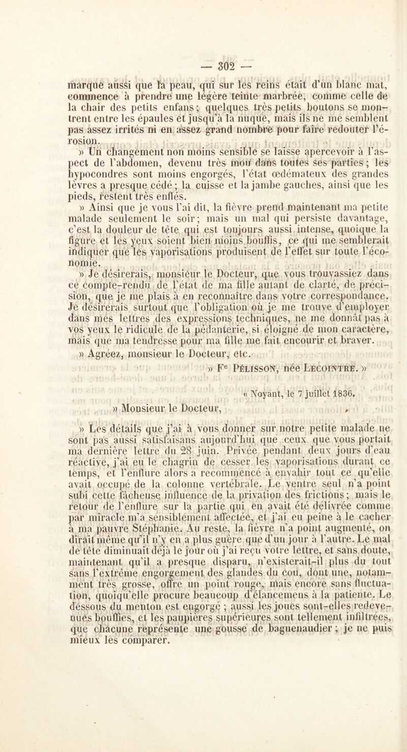 marque aussi que la peau, qui sur les reins était d’un blanc mat, commence à prendre une légère teinte marbrée, comme celle de la chair des petits enfans ; quelques très petits boutons se mon- trent entre les épaules et jusqu’à la nuque, mais ils ne me semblent pas assez irrités ni en assez grand nombre pour faire redouter l’é- rosion. )> Un changement non moins sensible se laisse apercevoir à l’as- pect de l’abdomen, devenu très mou dans toutes ses parties ; les hypocondres sont moins engorgés, l’état œdémateux des grandes lèvres a presque cédé ; la cuisse et la jambe gauches, ainsi que les pieds, restent très enflés. » Ainsi que je vous l’ai dit, la fièvre prend maintenant ma petite malade seulement le soir; mais un mal qui persiste davantage, c’est la douleur de tête qui est toujours aussi intense, quoique la figure et les yeux soient bien moins bouffis, ce qui me semblerait indiquer que les vaporisations produisent de l’effet sur toute l’éco- nomie. » Je désirerais, monsieur le Docteur, que vous trouvassiez dans ce compte-rendu de l’état de ma fille autant de clarté, de préci- sion, que je me plais à en reconnaître dans votre correspondance. Je désirerais surtout que l’obligation où je me trouve d’employer dans mes lettres des expressions techniques, ne me donnât pas à vos yeux le ridicule de la pédanterie, si éloigné de mon caractère, mais que ma tendresse pour ma fille me fait encourir et braver. » Agréez, monsieur le Docteur, etc. » Fe Pélisson, née Lecointre. » « Noyant, le 7 juillet 1836. » Monsieur le Docteur, » Les détails que j’ai à vous donner sur notre petite malade ne sont pas aussi satisfaisans aujourd’hui que ceux que vous portait ma dernière lettre du 28 juin. Privée pendant deux jours d’eau réactive, j’ai eu le chagrin de cesser les vaporisations durant ce temps, et renflure alors a recommencé à envahir tout ce qu’elle avait occupé de la colonne vertébrale. Le ventre seul n’a point subi cette fâcheuse influence de la privation des frictions; mais le retour de l’enflure sur la partie qui en avait été délivrée comme par miracle m’a sensiblement affectée, et j’ai eu peine à le cacher à ma pauvre Stéphanie. Au reste, la fièvre n’a point augmenté, on dirait même qu’il n’y en a plus guère que d’un jour à l’autre. Le mal de tête diminuait déjà le jour où j’ai reçu votre lettre, et sans doute, maintenant qu’il a presque disparu, n’existerait-il plus du tout sans l’extrême engorgement des glandes du cou, dont une, notam- ment très grosse, offre un point rouge, mais encore sans fluctua- tion, quoiqu’elle procure beaucoup d’élancemens à la patiente. Le dessous du menton est engorgé ; aussi les joues sont-elles redeve- nues bouffies, et les paupières supérieures sont tellement infiltrées, que chacune représente une gousse de baguenaudier ; je ne puis mieux les comparer.