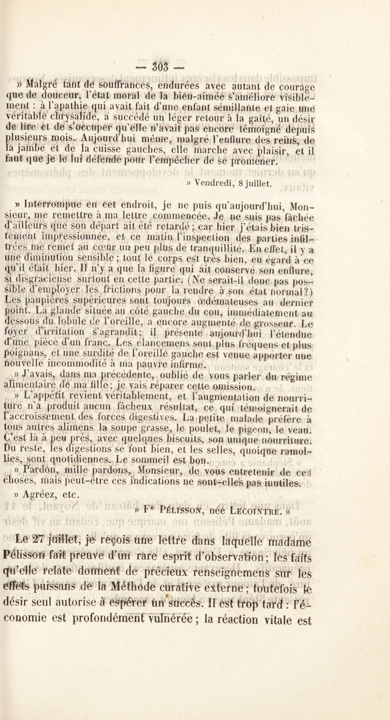 — SOS — » Malgré tant dé souffrances, endurées avec autant de courage que de douceur, Fêtai moral de la bien-aimée s’améliore visible- ment : à l’apathie qui avait fait d’une enfant sémillante et gaie une véritable chrysalide, a succédé un léger retour à la gaîté, un désir de lire et de s’occuper qu’elle n’avait pas encore témoigné depuis plusieurs mois. Aujourd’hui même, malgré l’enflure des reins, de la jambe et de la cuisse gauches, elle marche avec plaisir, et il faut que je le lui défende pour l’empêcher de se promener. » Vendredi, 8 juillet. » Interrompue en cet endroit, je ne puis qu’aujourd’hui, Mon- sieur, me remettre à ma lettre commencée. Je ne suis pas fâchée d’ailleurs que son départ ait été retardé; car hier j’étais bien tris- tement impressionnée, et ce matin l’inspection des parties infil- trées me remet au cœur un peu plus de tranquillité. En effet, il y a une diminution sensible ; tout le corps est très bien, eu égard à ce qu’il était hier. ït n’y a que la figure qui ait conservé son enflure, si disgracieuse surtout en cette partie. (Ne serait-il donc pas pos- sible d’employer les frictions pour la rendre à son état normal?) Les paupières supérieures sont toujours œdémateuses au dernier point. La glande située au côté gauche du cou, immédiatement au dessous du lobule de l’oreille, a encore augmenté de grosseur. Le foyer d’irritation s’agrandit; il présente aujourd’hui l’étendue d’une pièce d’un franc. Les élancemens sont plus fréquens et plus poignans, et une surdité de l’oreille gauche est venue apporter une nouvelle incommodité à ma pauvre infirme. » J’avais, dans ma précédente, oublié de vous parler du régime alimentaire de ma fille; je vais réparer cette omission. » L’appétit revient véritablement, et l'augmentation de nourri- ture n’a produit aucun fâcheux résultat, ce qui témoignerait de l’accroissement des forces digestives. La petite malade préfère à tous autres aiimens la soupe grasse, le poulet, le pigeon, le veau. C’est là à peu près, avec quelques biscuits, son unique nourriture. Du reste, les digestions se font bien, et les selles, quoique ramol- lies, sont quotidiennes. Le sommeil est bon. » Pardon, mille pardons, Monsieur, de vous entretenir de ces choses, mais peut-être ces indications ne sont-elles pas mutiles. » Agréez, etc. » Fe Pélisson, née Lecotntre. » Le 27 juillet, je reçois une lettre dans laquelle madame Pélisson fait preuve d’un rare esprit d’observation; les faits qu’elle relate donnent de précieux renseignemens sur les effets pürssans de la Méthode curative externe ; toutefois le désir seul autorise à espérer ün succôs. ïl est trop tard : l’é- conomie est profondément vulnérée ; la réaction vitale est