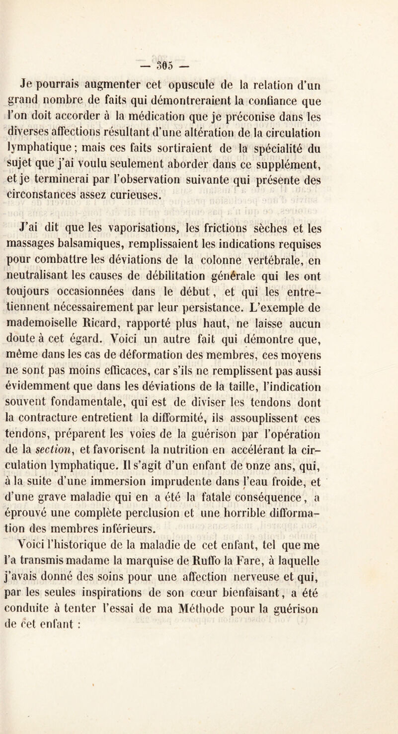 Je pourrais augmenter cet opuscule de la relation d’un grand nombre de faits qui démontreraient la confiance que l’on doit accorder à la médication que je préconise dans les diverses affections résultant d’une altération de la circulation lymphatique ; mais ces faits sortiraient de la spécialité du sujet que j’ai voulu seulement aborder dans ce supplément, et je terminerai par l’observation suivante qui présente des circonstances assez curieuses. J’ai dit que les vaporisations, les frictions sèches et les massages balsamiques, remplissaient les indications requises pour combattre les déviations de la colonne vertébrale, en neutralisant les causes de débilitation générale qui les ont toujours occasionnées dans le début, et qui les entre- tiennent nécessairement par leur persistance. L’exemple de mademoiselle Ricard, rapporté plus haut, ne laisse aucun doute à cet égard. Voici un autre fait qui démontre que, même dans les cas de déformation des membres, ces moyens ne sont pas moins efficaces, car s’ils ne remplissent pas aussi évidemment que dans les déviations de la taille, l’indication souvent fondamentale, qui est de diviser les tendons dont la contracture entretient la difformité, ils assouplissent ces tendons, préparent les voies de la guérison par l’opération de la section, et favorisent la nutrition en accélérant la cir- culation lymphatique. Il s’agit d’un enfant de onze ans, qui, à la suite d’une immersion imprudente dans l’eau froide, et d’une grave maladie qui en a été la fatale conséquence, a éprouvé une complète perclusion et une horrible difforma- tion des membres inférieurs. Voici l’historique de la maladie de cet enfant, tel que me l’a transmis madame la marquise de Ruffo la Fare, à laquelle j’avais donné des soins pour une affection nerveuse et qui, par les seules inspirations de son cœur bienfaisant, a été conduite à tenter l’essai de ma Méthode pour la guérison de cet enfant :