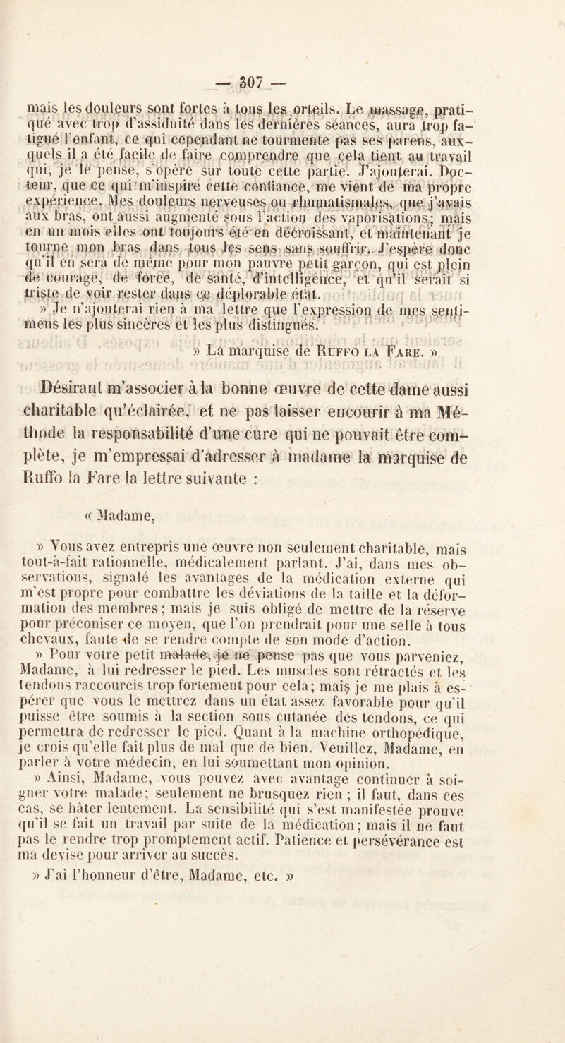 mais les douleurs sont fortes à tous les orteils. Le massage, prati- qué avec trop d’assiduité dans les dernières séances, aura trop fa- tigué F enfant, ce qui cependant ne tourmente pas ses parens, aux- quels il a été facile de faire comprendre que cela tient au travail qui, je le pense, s’opère sur toute cette partie. J’ajouterai. Doc- teur, que ce qui m’inspire celte conliance, me vient de ma propre expérience. Mes douleurs nerveuses ou rhumatismales, que j’avais aux bras, ont aussi augmenté sous l’action des vaporisations; mais en un mois elles ont toujours été en décroissant, et maintenant je tourne mon bras dans tous Jes sens sans souffrir. J’espère donc qu’il en sera de meme pour mon pauvre petit garçon, qui est plein de courage, de force, de santé, d’intelligence, et qu’il serait si triste de voir rester dans ce déplorable état. » Je n’ajouterai rien à ma lettre que l’expression de mes senti- mens les plus sincères et les plus distingués. » La marquise de Ruffo la Fare. » Désirant m’associer à la bonne œuvre de cette dame aussi charitable qu’éclairée, et ne pas laisser encourir à ma Mé- thode la responsabilité d’une cure qui ne pouvait être com- plète, je m’empressai d’adresser à madame la marquise de Ruffo la Fare la lettre suivante : « Madame, » Vous avez entrepris une oeuvre non seulement charitable, mais tout-à-fait rationnelle, médicalement parlant. J’ai, dans mes ob- servations, signalé les avantages de la médication externe qui m’est propre pour combattre les déviations de la taille et la défor- mation des membres; mais je suis obligé de mettre de la réserve pour préconiser ce moyen, que l’on prendrait pour une selle à tous chevaux, faute de se rendre compte de son mode d’action. » Pour votre petit ma-îade. je ne pense pas que vous parveniez, Madame, à lui redresser le pied. Les muscles sont rétractés et les tendons raccourcis trop fortement pour cela; mais je me plais à es- pérer que vous le mettrez dans un état assez favorable pour qu’il puisse être soumis à la section sous cutanée des tendons, ce qui permettra de redresser le pied. Quant à la machine orthopédique, je crois qu’elle fait plus de mal que de bien. Veuillez, Madame, en parler à votre médecin, en lui soumettant mon opinion. » Ainsi, Madame, vous pouvez avec avantage continuer à soi- gner votre malade; seulement ne brusquez rien ; il faut, dans ces cas, se hâter lentement. La sensibilité qui s’est manifestée prouve qu’il se fait un travail par suite de la médication; mais il ne faut pas le rendre trop promptement actif. Patience et persévérance est ma devise pour arriver au succès. » J’ai l’honneur d’être, Madame, etc. »