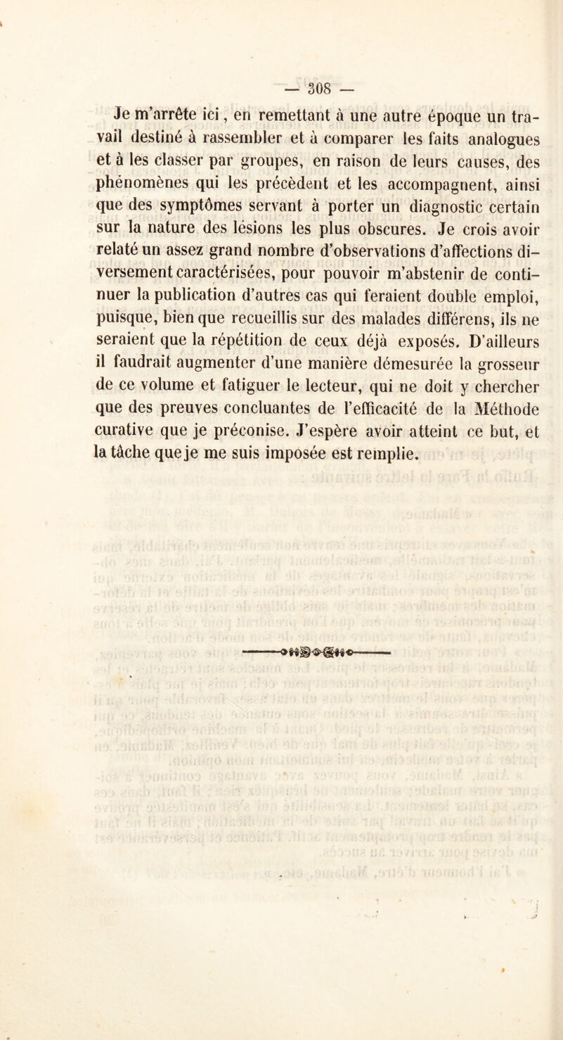 Je m’arrête ici, en remettant à une autre époque un tra- vail destiné à rassembler et à comparer les faits analogues et à les classer par groupes, en raison de leurs causes, des phénomènes qui les précèdent et les accompagnent, ainsi que des symptômes servant à porter un diagnostic certain sur la nature des lésions les plus obscures. Je crois avoir relaté un assez grand nombre d’observations d’affections di- versement caractérisées, pour pouvoir m’abstenir de conti- nuer la publication d’autres cas qui feraient double emploi, puisque, bien que recueillis sur des malades différens, ils ne seraient que la répétition de ceux déjà exposés. D’ailleurs il faudrait augmenter d’une manière démesurée la grosseur de ce volume et fatiguer le lecteur, qui ne doit y chercher que des preuves concluantes de l’efficacité de la Méthode curative que je préconise. J’espère avoir atteint ce but, et la tâche que je me suis imposée est remplie.