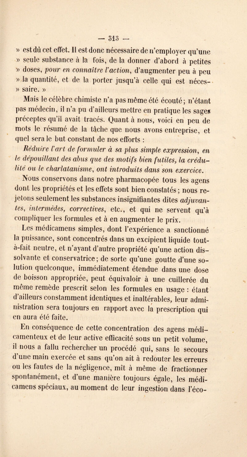 O fl Q — olo — » est du cet effet. Il est donc nécessaire de n’employer qu’une » seule substance à la fois, de la donner d’abord à petites » doses, pour en connaître Vaction, d’augmenter peu à peu » la quantité, et de la porter jusqu’à celle qui est néces- » saire. » Mais le célèbre chimiste n’a pas même été écouté; n’étant pas médecin, il n’a pu d’ailleurs mettre en pratique les sage» préceptes qu’il avait tracés. Quant à nous, voici en peu de mots le résumé de la tâche que nous avons entreprise, et quel sera le but constant de nos efforts : Réduire l’art de formuler à sa plus simple expression, en le dépouillant des abus que des motifs bien futiles, la crédu- lité ou le charlatanisme, ont introduits dans son exercice. Nous conservons dans notre pharmacopée tous les agens dont les propriétés et les effets sont bien constatés ; nous re- jetons seulement les substances insignifiantes dites adjuvan- tes, intermèdes, correctives, etc., et qui ne servent qu’à compliquer les formules et à en augmenter le prix. Les médicamens simples, dont l’expérience a sanctionné la puissance, sont concentrés dans un excipient liquide tout- à-fait neutre, et n’ayant d’autre propriété qu’une action dis- solvante et conservatrice; de sorte qu’une goutte d’une so- lution quelconque, immédiatement étendue dans une dose de boisson appropriée, peut équivaloir à une cuillerée du même remède prescrit selon les formules en usage : étant d’ailleurs constamment identiques et inaltérables, leur admi- nistration sera toujours en rapport avec la prescription qui en aura été faite. En conséquence de cette concentration des agens médi- camenteux et de leur active efficacité sous un petit volume, il nous a fallu rechercher un procédé qui, sans le secours d une main exercee et sans qu on ait a redouter les erreurs ou les fautes de la négligence, mît à même de fractionner spontanément, et d’une manière toujours égale, les médi- camens spéciaux, au moment de leur ingestion dans l’éco-