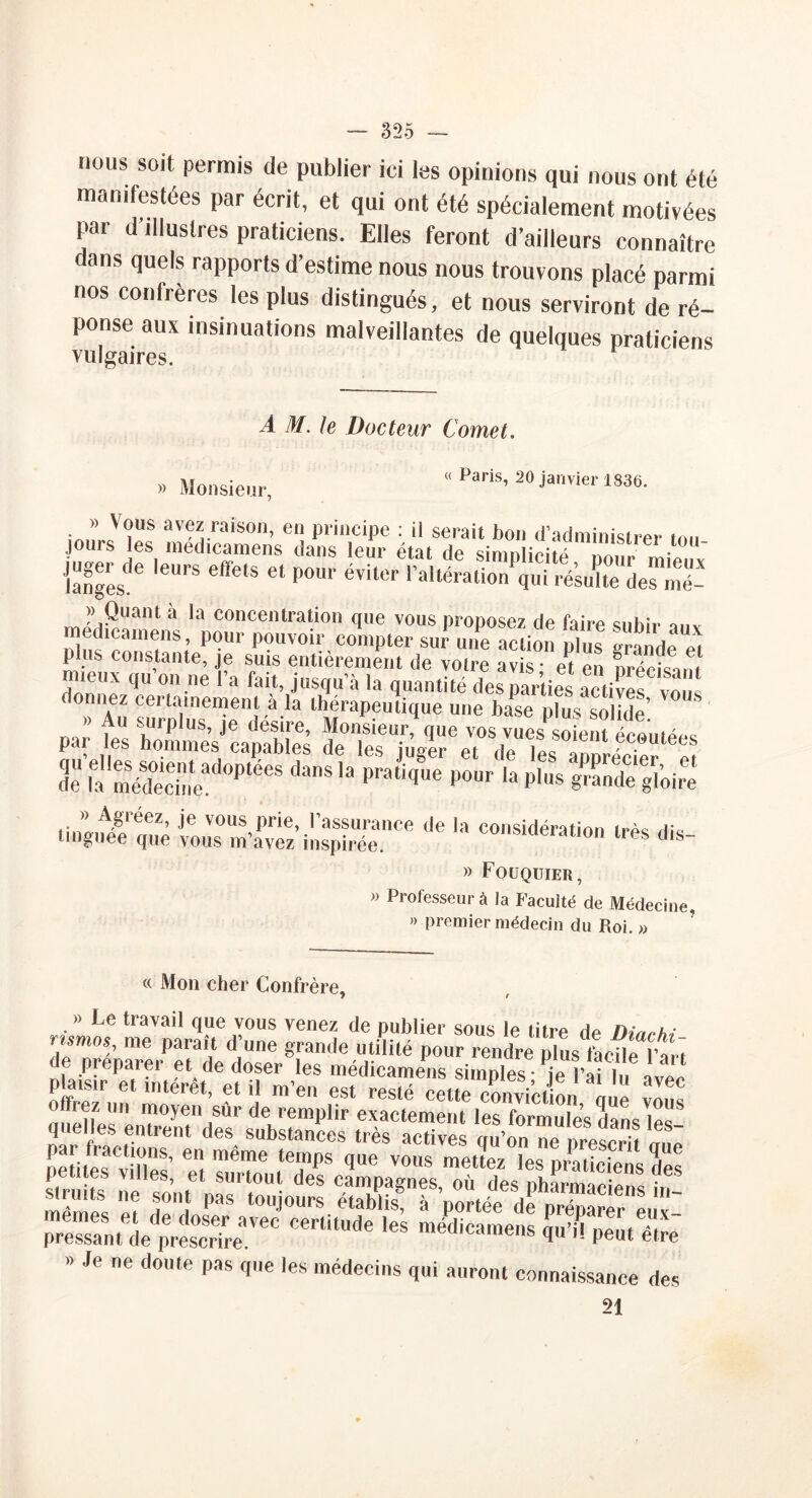 nous soit permis de publier ici les opinions qui nous ont été manifestées par écrit, et qui ont été spécialement motivées par d’illustres praticiens. Elles feront d’ailleurs connaître dans quels rapports d’estime nous nous trouvons placé parmi nos confrères les plus distingués, et nous serviront de ré- ponse aux insinuations malveillantes de quelques praticiens vulgaires. A M. le Docteur Cornet. » Monsieur, « Paris, 20 janvier 1836. jours'îes éfctT 'rCT .tol 1 anges?6 '6UrS 6ffetS C‘ P°m’ éviltîr raHéralio» qui résulte des mé- » Quant a la concentration que vous proposez de Taire snhîr o„v medicamens, pour pouvoir compter sur- une action plus plus constante, je suis entièrement de votre avis* et en nréckim ueuv qu on ne l’a fait, jusqu’à la quantité des parties actives vous orniez certainement à la thérapeutique une hase plus solide’ p..; & sew-ss Unique iousm’fvS’ilis'66 ^ '* CO8idération lrès dis~ » Fouquier, » Professeur à la Faculté de Médecine, » premier médecin du Roi. » « Mon cher Confrère, » Le travail que vous venez de publier sous le titre de /w/o “ - s?r;^sr:;r pressan^de^prescrire/66 Cmi‘Ude les “édic“ W peutTtîe » Je ne doute pas que les médecins qui auront connaissance des 21