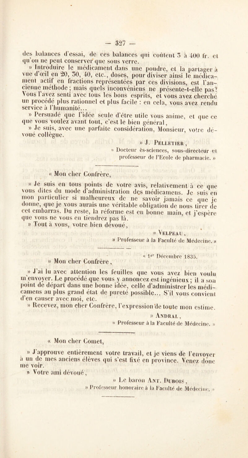 des balances d’essai, de ces balances qui coulent 3 à 400 fr. et qu’on ne peut conserver que sous verre. » Introduire le médicament dans une poudre, et la partager à vue d’œil en 20, 30, 40, etc., doses, pour diviser ainsi le médica- ment actif en fractions représentées par ces divisions, est l’an- cienne métftode ; mais quels inconvéniens ne présente-t-elle pas? Vous 1 ayez senti avec tous les bons esprits, et vous avez cherché un procédé plus rationnel ei plus facile : en cela, vous avez rendu service à l’humanité... » Persuadé que l’idée seule d’être utile vous anime, et que ce que vous voulez avant tout, c’est le bien général, » Je suis, avec une parfaite considération, Monsieur, votre dé- voué collègue. » J. Pelletier, » Docteur ès-sciences, sous-directeur cl professeur de l’Ecole de pharmacie. » « Mon cher Confrère, » Je suis en tous points de votre avis, relativement à ce que vous dites du mode d’administration des médicamens. Je suis en mon particulier si malheureux de ne savoir jamais ce que je donne, que je vous aurais une véritable obligation de nous tirer de cet embarras. Du reste, la réforme est en bonne main, et j’espère que vous ne vous en tiendrez pas là. » Tout à vous, votre bien dévoué, » Velpeau , » Professeur à la Faculté de Médecine. » '< 1er Décembre 1835. » Mon cher Confrère, » J’ai lu avec attention les feuilles que vous avez bien voulu m’envoyer. Le procédé que vous y annoncez est ingénieux ; il a son point de départ dans une bonne idée, celle d’administrer les médi- camens au plus grand état de pureté possible... S’il vous convient d’en causer avec moi, etc. » Recevez, mon cher Confrère, l’expression'de toute mon estime. » Andral, » Professeur à la Faculté de Médecine. » « Mon cher Cornet, » J approuve entièrement votre travail, et je viens de l’envoyer à un de mes anciens élèves qui s’est fixé en province. Venez donc me voir. » Votre ami dévoué, » Le baron Ant. Dubois, » Professeur honoraire à la Facidté de Médecine, »