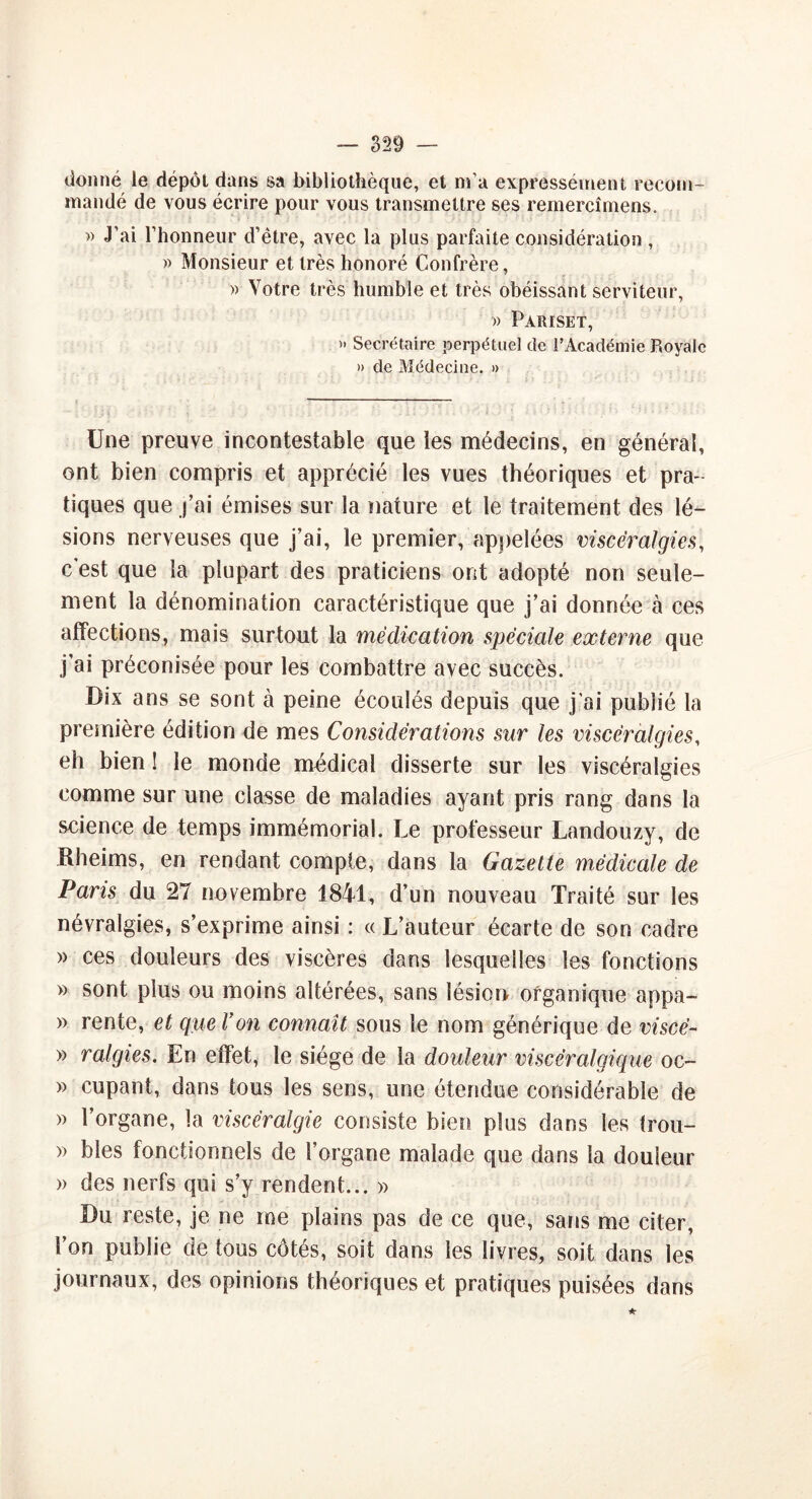 donné le dépôt dans sa bibliothèque, et ma expressément recom- mandé de vous écrire pour vous transmettre ses remercîmens. » J’ai l’honneur d’être, avec la plus parfaite considération , » Monsieur et très honoré Confrère, » Votre très humble et très obéissant serviteur, » Pariset, »• Secrétaire perpétuel de l’Académie Royale » de Médecine. » Une preuve incontestable que les médecins, en général, ont bien compris et apprécié les vues théoriques et pra- tiques que j’ai émises sur la nature et le traitement des lé- sions nerveuses que j’ai, le premier, appelées viscér algies, c est que la plupart des praticiens ont adopté non seule- ment la dénomination caractéristique que j’ai donnée à ces affections, mais surtout la médication spéciale externe que j’ai préconisée pour les combattre avec succès. Dix ans se sont à peine écoulés depuis que j’ai publié la première édition de mes Considérations sur les viscérafgies, eh bien ! le monde médical disserte sur les viscéralgies comme sur une classe de maladies ayant pris rang dans la science de temps immémorial. Le professeur Landouzy, de Rheims, en rendant compte, dans la Gazette médicale de Paris du 27 novembre 1841, d’un nouveau Traité sur les névralgies, s’exprime ainsi : « L’auteur écarte de son cadre » ces douleurs des viscères dans lesquelles les fonctions » sont plus ou moins altérées, sans lésion organique appa- » rente, et que Von connaît sous le nom générique de viscé- » ralgies. En effet, le siège de la douleur viscéralgique oc- » cupant, dans tous les sens, une étendue considérable de » l’organe, la viscéralgie consiste bien plus dans les trou- » blés fonctionnels de l’organe malade que dans la douleur » des nerfs qui s’y rendent... » Du reste, je ne me plains pas de ce que, sans me citer, l’on publie de tous côtés, soit dans les livres, soit dans les journaux, des opinions théoriques et pratiques puisées dans