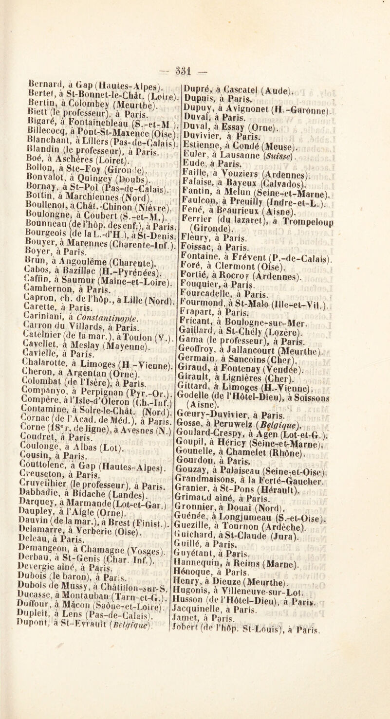 Bernard, a Gap (Haules-Alpes) Bertel, à St-Bonnet-le-Chât. (Loire). Bertin, à Colornbey (Meurtbe) Biett (le professeur), à Paris. Bigaré, à Fontainebleau (S.-el-M ) Billecoeq, a Pont-St-Maxence (Oise) Blanchant. aLillers(Pas-de-Calais . Blandin (le professeur), à Paris. Boé, à Aschères (Loiret). Bollon, a Ste-Foy (Gironde). Ronvalot, à Quingey (Doubs . Bornay, à St-Pol (Pas-de-Calais). Bottin, a Marchiennes (Nord). Boullenot, àChât.-Chinon (Nièvre) Boulongne, à Coubert (S.-et-M.). Bounneau (de l’hôp. des enf.), à Paris. Bourgeois (de la L.-d’H.), à St-Denis. Bouyer. aMarennes (Charente-Inf ) Boyer, a Paris. Brun, à Angoulëme (Charente). Labos, à Bazillac (H.-Pyrénées). Lafnn, a feaumur (Maine-et-Loire) Lambernon, à Paris. Capron, ch. de l’hôp., à Lille (Nord). Carette, a Paris. Cariniani, à Constantinople. Larron du Yillards, à Paris. Latelnier (de la mar.), àToulon (Y.). Lavellet, a Meslay (Mayenne). Lavielle, à Paris. Chalaroüe, à Limoges (H -Vienne). Lheron, a Argentan (Orne). Lolombat (de l’Isère), à Paris. Lompanyo, à Perpignan (Pyr.-Or ) Compere, à TlsIe-d’Oleron (Lh.-Inf.) Contamine, à Solre-le-Chât. (Nord) ^ornac (de l’Acad.deMéd.), à Paris. Corne (18'r. rie ligne), à Avesnes (N.) Loudret, a Paris. Coulonge, à Albas (Lot). Lousin, à Paris. Couttolenc, à Gap (Hautes-Alpes) Creuseton, à Paris. Cruveiihier (le professeur), à Paris. Dabbadie, a Bidache (Landes) Darquey, aMarmande(Lot-et-Gar i Daupley, à l’Aigle (Orne). Dauvin (de la mar.), a Brest (Finis!.). De amarre, à Yerberie (Oise). Deleau, à Paris. Demangeon, à Chamagne (Vosges) Derbau, à St-Genis (Char. Inf ). Devergie aîné, à Paris. Dubois (le baron), à Paris. Dubois de Mussy, à Châtifion-sur-S Ducasse, à Montauban (Tarn-et-G.).' Dufl'our, à Mâcon (Saône-et-Loire) ' Dupleit, a Lens (Pas-de-Calais). Dupont, à St-Evrault (Belgique). Dupré, à Caseatel (Aude). Dupuis, à Paris. Dupuy, à Avignonet (H.-Garonne) Duval, a Paris. Duval, à Essay (Orne). Duvivier, à Paris. Estienne, à Condé (Meuse). Euler, à Lausanne (Suisse). Eude, à Paris. Faille, à Vouziers (Ardennes). Falaise, a Bayeux (Calvados), tantin, à Melun (Seine-et-Marne). Faulcon, à Preuilly (Indre-et-L.). rené, a Beaurieux (Aisne). Ferrier (du lazaret), à Trompeloup (Gironde). F Fleury, à Paris. Foissac, à Paris. Fontaine, à Frévent (P,-de-Calais) Foré, à Clermont (Oise), Forlié, àRocroy (Ardennes). Fouquier, à Paris. Fourcadelle, à Paris. Fourmond, àSt-Malo (Ille-et-Yil ) Frapart, à Paris. Fricant, à Boulogne-sur-Mer. Gaillard, à St-Chély (Lozère). Gama (le professeur), à Paris. Geoffroy, à Jallancourt (Meurlhe). Germain, à Sancoins(Cher) Giraud, à Fontenay (Vendée). Girault, à Lignières (Cher). Gittard, à Limoges (H.-Vienne). Godelle (de l’Hôtel-Dieu), àSoissons (Aisne). Gœury-Duvivier, à Paris. Gosse, à Peruwelz (Belgique). Goulard-Crespy, à Agen (Lot-et-G.). Goupil a Héricy (Seine-et-Marne), Gounelle, à Chamelet (Rhône). Gourdon, à Paris. Gouzay, à Palaiseau (Seine-et-Oise). Grandmaisons, à la Ferté-Gaucher. Granier, à St-Pons (Hérault). Grimaud aîné, à Paris. Gronnier, à Douai (Nord). Guénée, à Longjumeau (S.-et-Oise). Guezille, a Tournon (Ardèche). Cuichard, àSt-CIaude (Jura). Guillé, à Paris. Guyétant, à Paris. Hannequin, à Reims (Marne). Hônoque, à Paris. Henry, à Dieuze (Meurthe). Hugonis, à Villeneuve sur-Lot. Husson (de i’Hôtel-Dieu), à Paris Jacquinelle, à Paris. Jamct,, à Paris. Johert (de l’hôp. St-Louis), à Paris