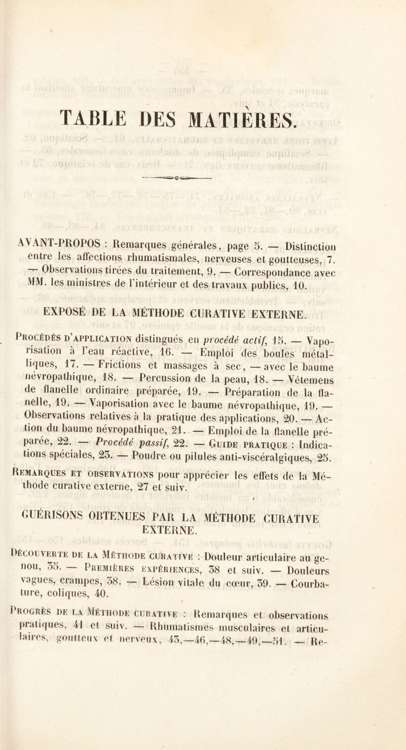 TABLE DES MATIÈRES. AVANT-PROPOS : Remarques générales, page 5. — Distinction entre les affections rhumatismales, nerveuses et goutteuses, 7. Observations tirées du traitement, 9. — Correspondance avec MM. les ministres de l’intérieur et des travaux publics, 10. EXPOSÉ DE LA MÉTHODE CURATIVE EXTERNE. Procédés d’application distingués en procédé actif,; 15. — Vapo- risation à l’eau réactive, 16. — Emploi des boules métal- liques, 17. — Frictions et massages à sec, — avec le baume névropathique, 18. — Percussion de la peau, 18. — Vêtemens de flanelle ordinaire préparée, 19. — Préparation de la fla- nelle, 19. Vaporisation avec le baume névropathique, 19. — Observations relatives à la pratique des applications, 20. — Ac- tion du baume névropathique, 21. — Emploi de la flanelle pré- parée, 22. — Procédé passif\ 22. — Guide pratique : Indica- tions spéciales, 23. — Poudre ou pilules anti-viscéralgiques, 25. Remarques et observations pour apprécier les effets de la Mé- thode curative externe, 27 et suiv. GUÉRISONS OBTENUES PAR LA MÉTHODE CURATIVE EXTERNE. Décolverte de la Méthode curative : Douleur articulaire au ge- nou, 35. — Premières expériences, 38 et suiv. — Douleurs vagues, crampes, 38. — Lésion vitale du cœur, 39. — Courba- ture, coliques, 40. Progrès de la Méthode curative : Remarques et observations pratiques, 41 et suiv. — Rhumatismes musculaires et articu- laires, goutteux et nerveux, 43,—46,—48,—49, 51. — Re-