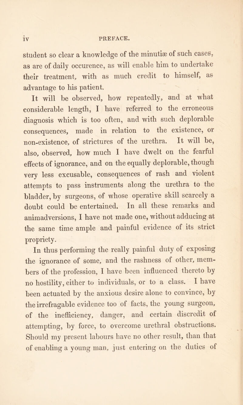 student so clear a knowledge of the minutiae of such cases, as are of daily occurence, as will enable him to undertake their treatment, with as much credit to himself, as advantage to his patient. It will be observed, how repeatedly, and at what considerable length, I have referred to the erroneous diagnosis which is too often, and with such deplorable consequences, made in relation to the existence, or non-existence, of strictures of the urethra. It will be, also, observed, how much I have dwrelt on the fearful effects of ignorance, and on the equally deplorable, though very less excusable, consequences of rash and violent attempts to pass instruments along the urethra to the bladder, by surgeons, of whose operative skill scarcely a doubt could be entertained. In all these remarks and animadversions, I have not made one, without adducing at the same time ample and painful evidence of its strict propriety. In thus performing the really painful duty of exposing the ignorance of some, and the rashness of other, mem- bers of the profession, I have been influenced thereto by no hostility, either to individuals, or to a class. I have been actuated by the anxious desire alone to convince, by the irrefragable evidence too of facts, the young surgeon, of the inefficiency, danger, and certain discredit ol attempting, by force, to overcome urethral obstructions. Should my present labours have no other result, than that of enabling a young man, just entering on the duties of