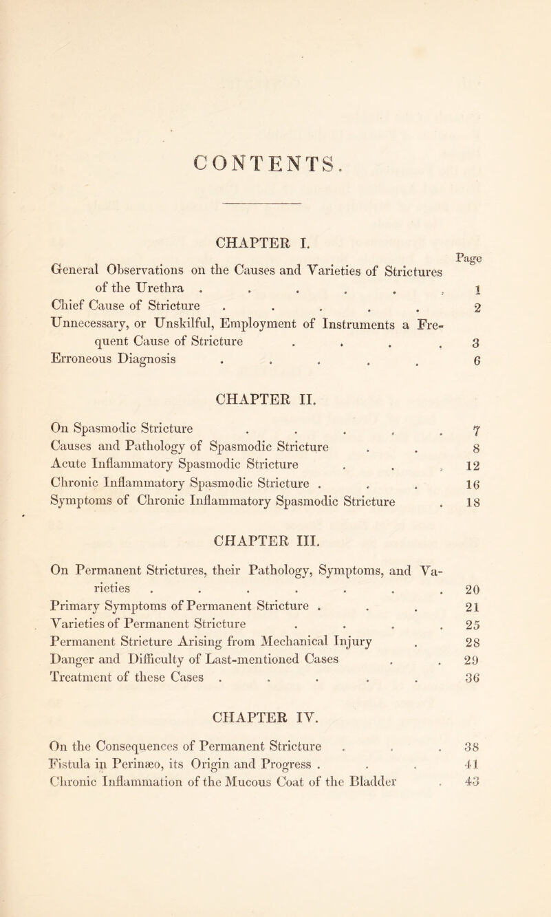 CONTENTS. CHAPTER 1. Page General Observations on the Causes and Varieties of Strictures of the Urethra ...... i Chief Cause of Stricture ..... 2 Unnecessary, or Unskilful, Employment of Instruments a Fre- quent Cause of Stricture ... .8 Erroneous Diagnosis ..... 6 CHAPTER II. On Spasmodic Stricture . . . . .7 Causes and Pathology of Spasmodic Stricture . . g Acute Inflammatory Spasmodic Stricture . . ,12 Chronic Inflammatory Spasmodic Stricture . . . 16' Symptoms of Chronic Inflammatory Spasmodic Stricture . 18 CHAPTER III. On Permanent Strictures, their Pathology, Symptoms, and Va- rieties . . . . . . .20 Primary Symptoms of Permanent Stricture . . . 21 Varieties of Permanent Stricture . . » .25 Permanent Stricture Arising from Mechanical Injury . 28 Danger and Difficulty of Last-mentioned Cases . .29 Treatment of these Cases . . . . . 36 CHAPTER IV. On the Consequences of Permanent Stricture . . .38 Fistula in Perinaeo, its Origin and Progress . . . 41 Chronic Inflammation of the Mucous Coat of the Bladder . 43