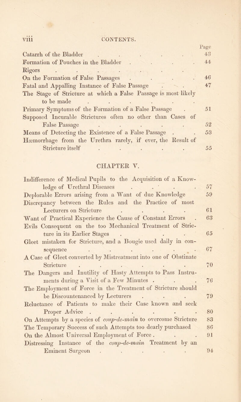 9 ® • Page Catarrh of the Bladder . . . . . 43 Formation of Pouches in the Bladder .... 44 Rigors ....... On the Formation of False Passages . . . .46 Fatal and Appalling Instance of False Passage . . 47 The Stage of Stricture at which a False Passage is most likely to be made ...... Primary Symptoms of the Formation of a False Passage . 51 Supposed Incurable Strictures often no other than Cases of False Passage ..... 52 Means of Detecting the Existence of a False Passage . . 53 Haemorrhage from the Urethra rarely, if ever, the Result of Stricture itself . . . . . 55 CHAPTER Y. Indifference of Medical Pupils to the Acquisition of a Know- ledge of Urethral Diseases . . ' .57 Deplorable Errors arising from a Want of due Knowledge 59 Discrepancy between the Rules and the Practice of most Lecturers on Stricture . . . . 61 Want of Practical Experience the Cause of Constant Errors . 63 Evils Consequent on the too Mechanical Treatment of Stric- ture in its Earlier Stages . . . 65 Gleet mistaken for Stricture, and a Bougie used daily in con- sequence . . . . . .67 A Case of Gleet converted by Mistreatment into one of Obstinate Stricture . . . . . . 70 The Dangers and Inutility of Hasty Attempts to Pass Instru- ments during a Uisit of a Few Minutes . . . 76 The Employment of Force in the Treatment of Stricture should be Discountenanced by Lecturers . . . 79 Reluctance of Patients to make their Case known and seek Proper Advice . . . . . .80 On Attempts by a species of coup-de-main to overcome Stricture 83 The Temporary Success of such Attempts too dearly purchased 86 On the Almost Universal Employment of Force . . .91 Distressing Instance of the coup-de-main Treatment by an Eminent Surgeon 94