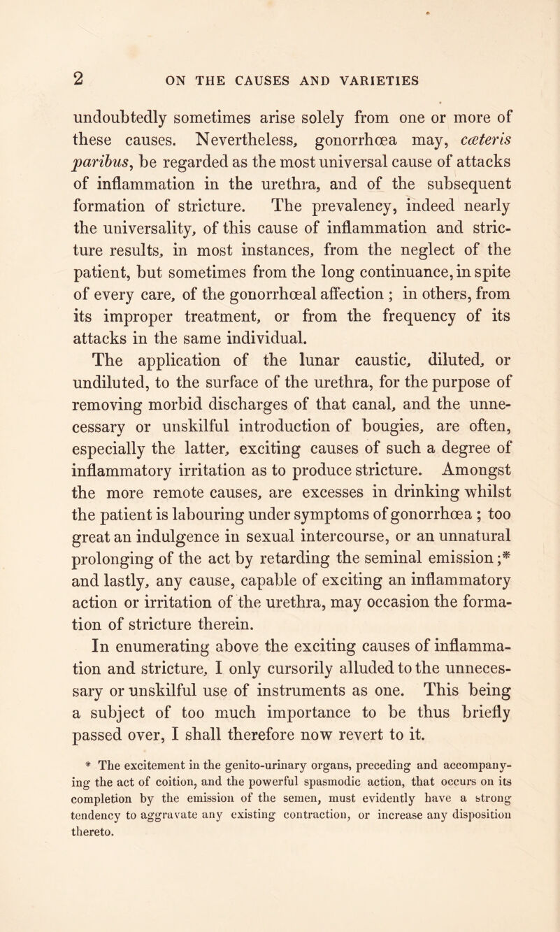 undoubtedly sometimes arise solely from one or more of these causes. Nevertheless, gonorrhoea may, c&teris paribus, be regarded as the most universal cause of attacks of inflammation in the urethra, and of the subsequent formation of stricture. The prevalency, indeed nearly the universality, of this cause of inflammation and stric- ture results, in most instances, from the neglect of the patient, but sometimes from the long continuance, in spite of every care, of the gonorrhoeal affection ; in others, from its improper treatment, or from the frequency of its attacks in the same individual. The application of the lunar caustic, diluted, or undiluted, to the surface of the urethra, for the purpose of removing morbid discharges of that canal, and the unne- cessary or unskilful introduction of bougies, are often, especially the latter, exciting causes of such a degree of inflammatory irritation as to produce stricture. Amongst the more remote causes, are excesses in drinking whilst the patient is labouring under symptoms of gonorrhoea ; too great an indulgence in sexual intercourse, or an unnatural prolonging of the act by retarding the seminal emission ;* and lastly, any cause, capable of exciting an inflammatory action or irritation of the urethra, may occasion the forma- tion of stricture therein. In enumerating above the exciting causes of inflamma- tion and stricture, I only cursorily alluded to the unneces- sary or unskilful use of instruments as one. This being a subject of too much importance to be thus briefly passed over, I shall therefore now revert to it. * The excitement in the genito-urinary organs, preceding and accompany- ing the act of coition, and the powerful spasmodic action, that occurs on its completion by the emission of the semen, must evidently have a strong- tendency to aggravate any existing contraction, or increase any disposition thereto.