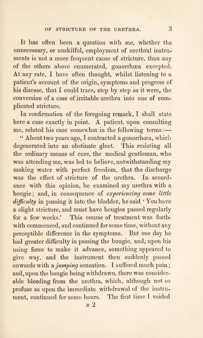 It has often been a question with me, whether the unnecessary, or unskilful, employment of urethral instru- ments is not a more frequent cause of stricture, than any of the others above enumerated, gonorrhoea excepted. At any rate, I have often thought, whilst listening to a patient’s account of the origin, symptoms and progress of his disease, that I could trace, step by step as it were, the conversion of a case of irritable urethra into one of com- plicated stricture. In confirmation of the foregoing remark, I shall state here a case exactly in point. A patient, upon consulting me, related his case somewhat in the following terms:— “ About two years ago, I contracted a gonorrhoea, which degenerated into an obstinate gleet. This resisting all the ordinary means of cure, the medical gentleman, who was attending me, was led to believe, notwithstanding my making water with perfect freedom, that the discharge was the effect of stricture of the urethra. In accord- ance with this opinion, he examined my urethra with a bougie; and, in consequence of experiencing some little difficulty in passing it into the bladder, he said * You have a slight stricture, and must have bougies passed regularly for a few weeks/ This course of treatment was forth- with commenced, and continued for some time, without any perceptible difference in the symptoms. But one day he had greater difficulty in passing the bougie, and, upon his using force to make it advance, something appeared to give way, and the instrument then suddenly passed onwards with a jumping sensation. I suffered much pain; and, upon the bougie being withdrawn, there was consider- able bleeding from the urethra, which, although not so profuse as upon the immediate withdrawal of the instru- ment, continued for some hours. The first time I voided b 2