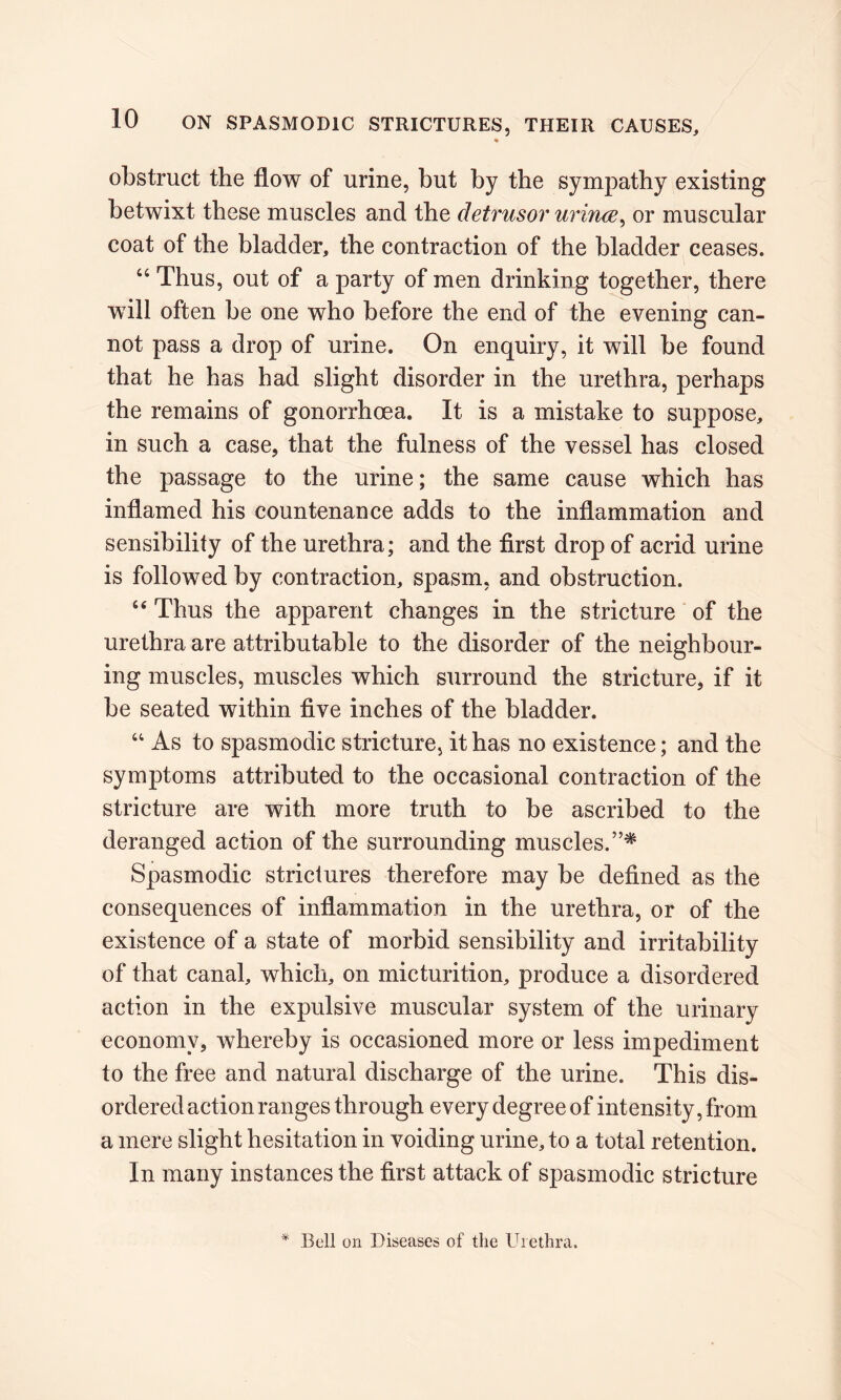 ♦ obstruct the flow of urine, but by the sympathy existing betwixt these muscles and the detrusor urince, or muscular coat of the bladder, the contraction of the bladder ceases. “ Thus, out of a party of men drinking together, there will often be one who before the end of the evening can- not pass a drop of urine. On enquiry, it will be found that he has had slight disorder in the urethra, perhaps the remains of gonorrhoea. It is a mistake to suppose, in such a case, that the fulness of the vessel has closed the passage to the urine; the same cause which has inflamed his countenance adds to the inflammation and sensibility of the urethra; and the first drop of acrid urine is followed by contraction, spasm, and obstruction. “ Thus the apparent changes in the stricture of the urethra are attributable to the disorder of the neighbour- ing muscles, muscles which surround the stricture, if it be seated within five inches of the bladder. “ As to spasmodic stricture, it has no existence; and the symptoms attributed to the occasional contraction of the stricture are with more truth to be ascribed to the deranged action of the surrounding muscles.”* Spasmodic strictures therefore may be defined as the consequences of inflammation in the urethra, or of the existence of a state of morbid sensibility and irritability of that canal, which, on micturition, produce a disordered action in the expulsive muscular system of the urinary economy, whereby is occasioned more or less impediment to the free and natural discharge of the urine. This dis- ordered action ranges through every degree of intensity, from a mere slight hesitation in voiding urine, to a total retention. In many instances the first attack of spasmodic stricture * Bell on Diseases of the Urethra.