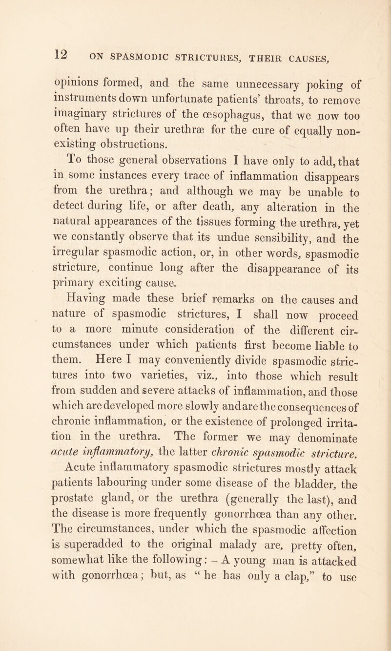 opinions formed, and the same unnecessary poking of instruments down unfortunate patients’ throats, to remove imaginary strictures of the oesophagus, that we now too often have up their urethrae for the cure of equally non- existing obstructions. To those general observations I have only to add, that in some instances every trace of inflammation disappears from the urethra; and although we may be unable to detect during life, or after death, any alteration in the natural appearances of the tissues forming the urethra, yet we constantly observe that its undue sensibility, and the irregular spasmodic action, or, in other words, spasmodic stricture, continue long after the disappearance of its primary exciting cause. Having made these brief remarks on the causes and nature of spasmodic strictures, I shall now proceed to a more minute consideration of the different cir- cumstances under which patients first become liable to them. Here I may conveniently divide spasmodic stric- tures into twTo varieties, viz., into those which result from sudden and severe attacks of inflammation, and those which are developed more slowly and are the consequences of chronic inflammation, or the existence of prolonged irrita- tion in the urethra. The former we may denominate acute inflammatory, the latter chronic spasmodic stricture. Acute inflammatory spasmodic strictures mostly attack patients labouring under some disease of the bladder, the prostate gland, or the urethra (generally the last), and the disease is more frequently gonorrhoea than any other. The circumstances, under which the spasmodic affection is superadded to the original malady are, pretty often, somewhat like the following: - A young man is attacked with gonorrhoea; but, as “ he has only a clap,” to use