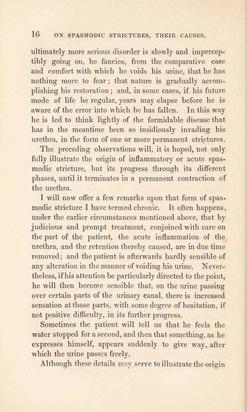 ultimately more serious disorder is slowly and impercep- tibly going on, he fancies, from the comparative ease and comfort with which he voids his urine, that he has nothing more to fear; that nature is gradually accom- plishing his restoration; and, in some cases, if his future mode of life be regular, years may elapse before he is aware of the error into which he has fallen. In this way he is led to think lightly of the formidable disease that has in the meantime been so insidiously invading his urethra, in the form of one or more permanent strictures. The preceding observations will, it is hoped, not only fully illustrate the origin of inflammatory or acute spas- modic stricture, but its progress through its different phases, until it terminates in a permanent contraction of the urethra. I will now offer a few remarks upon that form of spas- modic stricture I have termed chronic. It often happens, under the earlier circumstances mentioned above, that by judicious and prompt treatment, conjoined with care on the part of the patient, the acute inflammation of the urethra, and the retention thereby caused, are in due time removed; and the patient is afterwards hardly sensible of any alteration in the manner of voiding his urine. Never- theless, if his attention be particularly directed to the point, he will then become sensible that, on the urine passing over certain parts of the urinary canal, there is increased sensation at those parts, with some degree of hesitation, if not positive difficulty, in its further progress. Sometimes the patient will tell us that he feels the water stopped for a second, and then that something, as he expresses himself, appears suddenly to give way, after which the urine passes freely. Although these details may serve to illustrate the origin