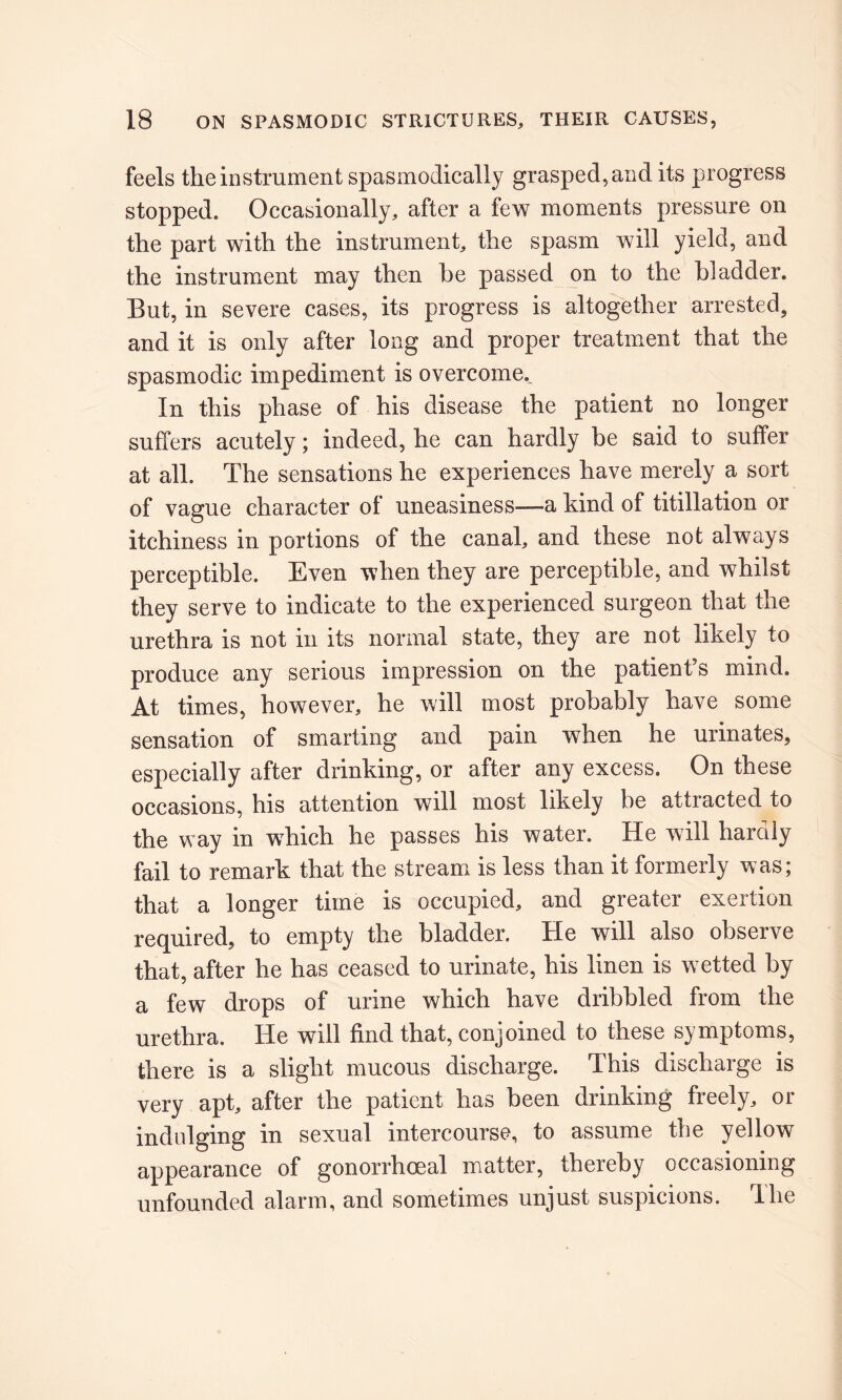 feels the instrument spasmodically grasped, and its progress stopped. Occasionally, after a few moments pressure on the part with the instrument, the spasm will yield, and the instrument may then he passed on to the bladder. But, in severe cases, its progress is altogether arrested, and it is only after long and proper treatment that the spasmodic impediment is overcome.. In this phase of his disease the patient no longer suffers acutely; indeed, he can hardly be said to suffer at all. The sensations he experiences have merely a sort of vague character of uneasiness-—a kind of titillation or itchiness in portions of the canal, and these not always perceptible. Even when they are perceptible, and whilst they serve to indicate to the experienced surgeon that the urethra is not in its normal state, they are not likely to produce any serious impression on the patient’s mind. At times, however, he will most probably have some sensation of smarting and pain when he urinates, especially after drinking, or after any excess. On these occasions, his attention will most likely be attracted to the way in which he passes his water. He will hardly fail to remark that the stream is less than it formerly was; that a longer time is occupied, and greater exertion required, to empty the bladder. He will also observe that, after he has ceased to urinate, his linen is wetted by a few drops of urine which have dribbled from the urethra. He will find that, conjoined to these symptoms, there is a slight mucous discharge. This discharge is very apt, after the patient has been drinking freely, or indulging in sexual intercourse, to assume the yellow appearance of gonorrhoeal matter, thereby occasioning unfounded alarm, and sometimes unjust suspicions. The